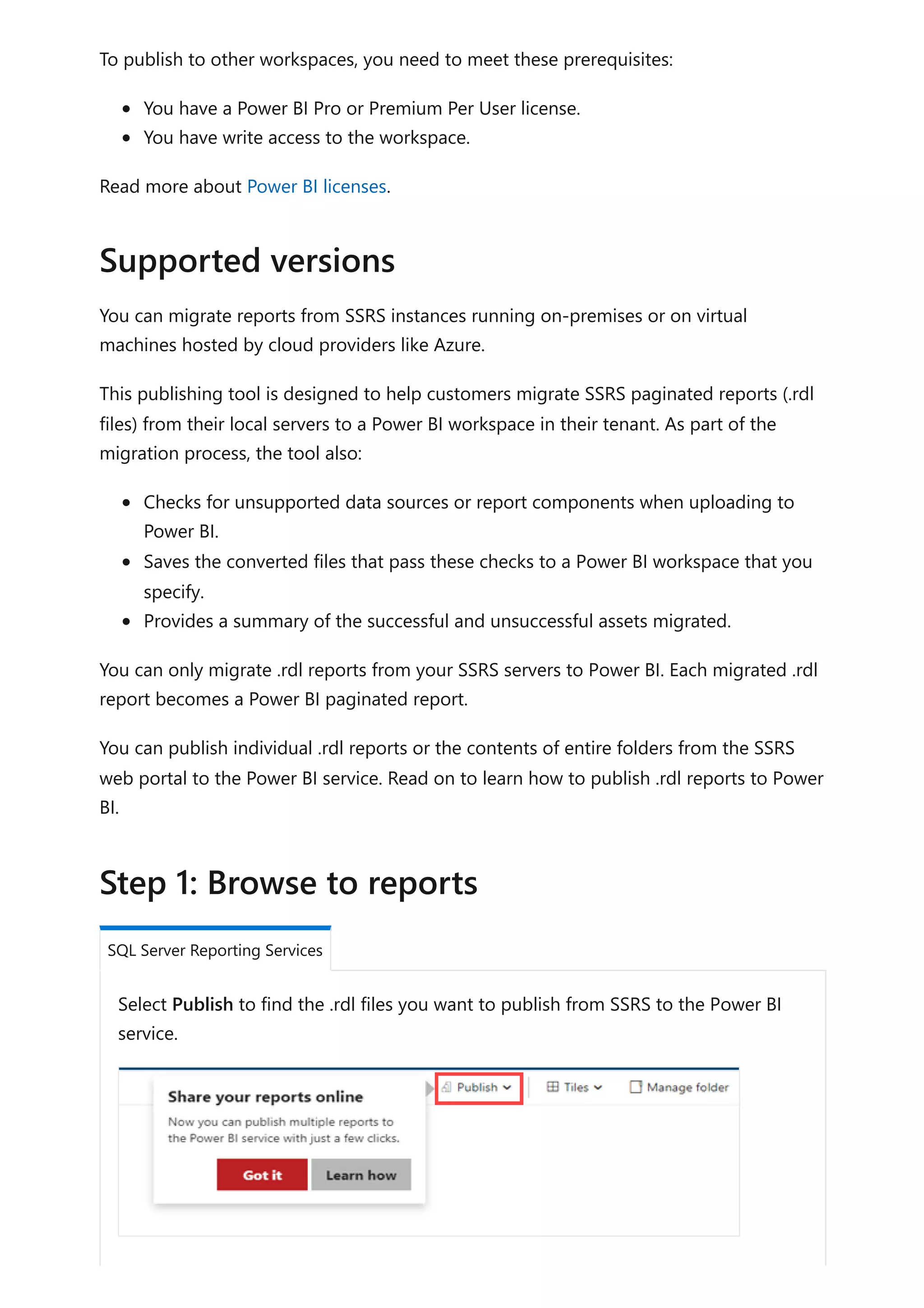 To publish to other workspaces, you need to meet these prerequisites:
You have a Power BI Pro or Premium Per User license.
You have write access to the workspace.
Read more about Power BI licenses.
You can migrate reports from SSRS instances running on-premises or on virtual
machines hosted by cloud providers like Azure.
This publishing tool is designed to help customers migrate SSRS paginated reports (.rdl
files) from their local servers to a Power BI workspace in their tenant. As part of the
migration process, the tool also:
Checks for unsupported data sources or report components when uploading to
Power BI.
Saves the converted files that pass these checks to a Power BI workspace that you
specify.
Provides a summary of the successful and unsuccessful assets migrated.
You can only migrate .rdl reports from your SSRS servers to Power BI. Each migrated .rdl
report becomes a Power BI paginated report.
You can publish individual .rdl reports or the contents of entire folders from the SSRS
web portal to the Power BI service. Read on to learn how to publish .rdl reports to Power
BI.
Select Publish to find the .rdl files you want to publish from SSRS to the Power BI
service.
Supported versions
Step 1: Browse to reports
SQL Server Reporting Services
 