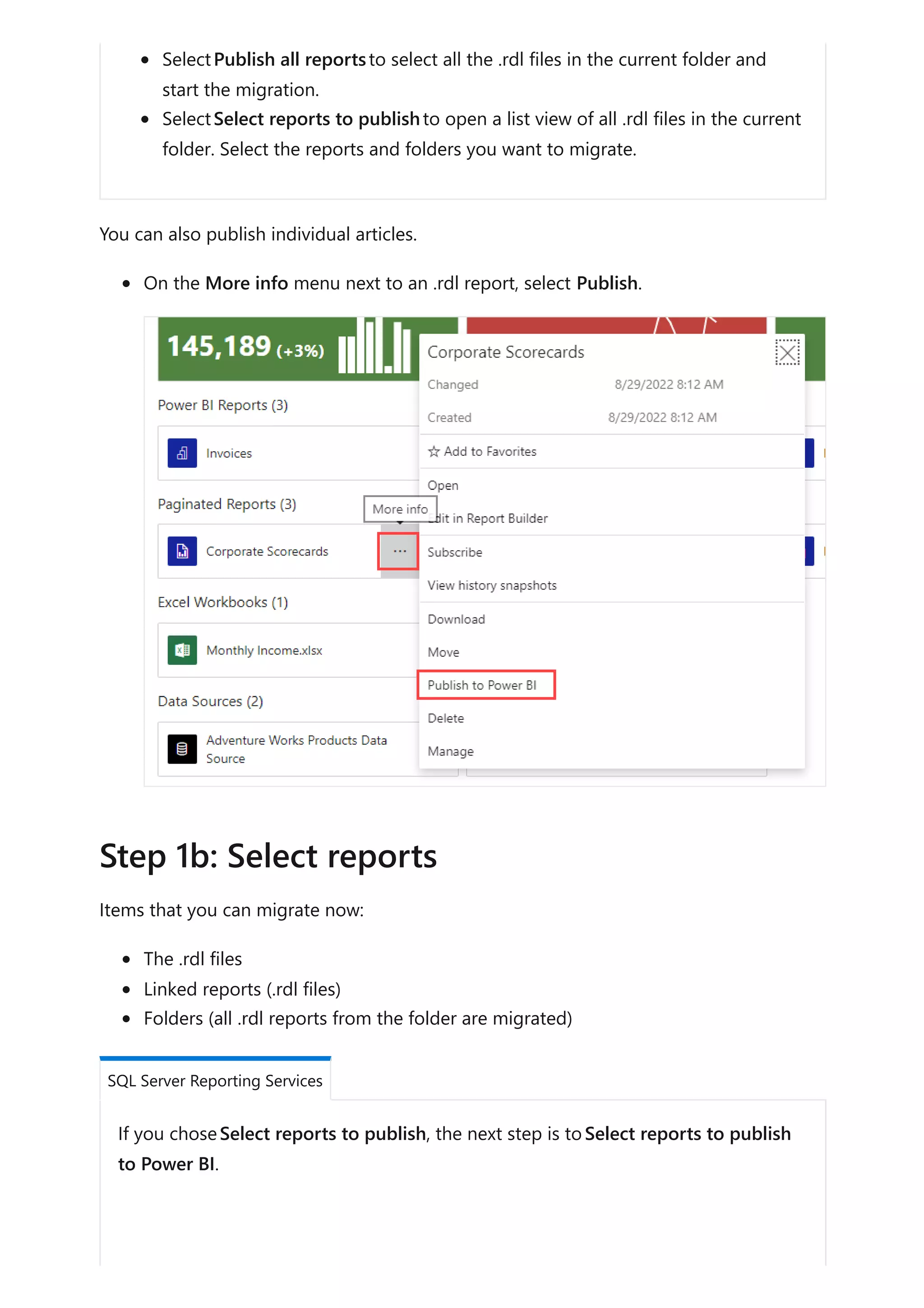 SelectPublish all reportsto select all the .rdl files in the current folder and
start the migration.
SelectSelect reports to publishto open a list view of all .rdl files in the current
folder. Select the reports and folders you want to migrate.
You can also publish individual articles.
On the More info menu next to an .rdl report, select Publish.
Items that you can migrate now:
The .rdl files
Linked reports (.rdl files)
Folders (all .rdl reports from the folder are migrated)
If you choseSelect reports to publish, the next step is toSelect reports to publish
to Power BI.
Step 1b: Select reports
SQL Server Reporting Services
 