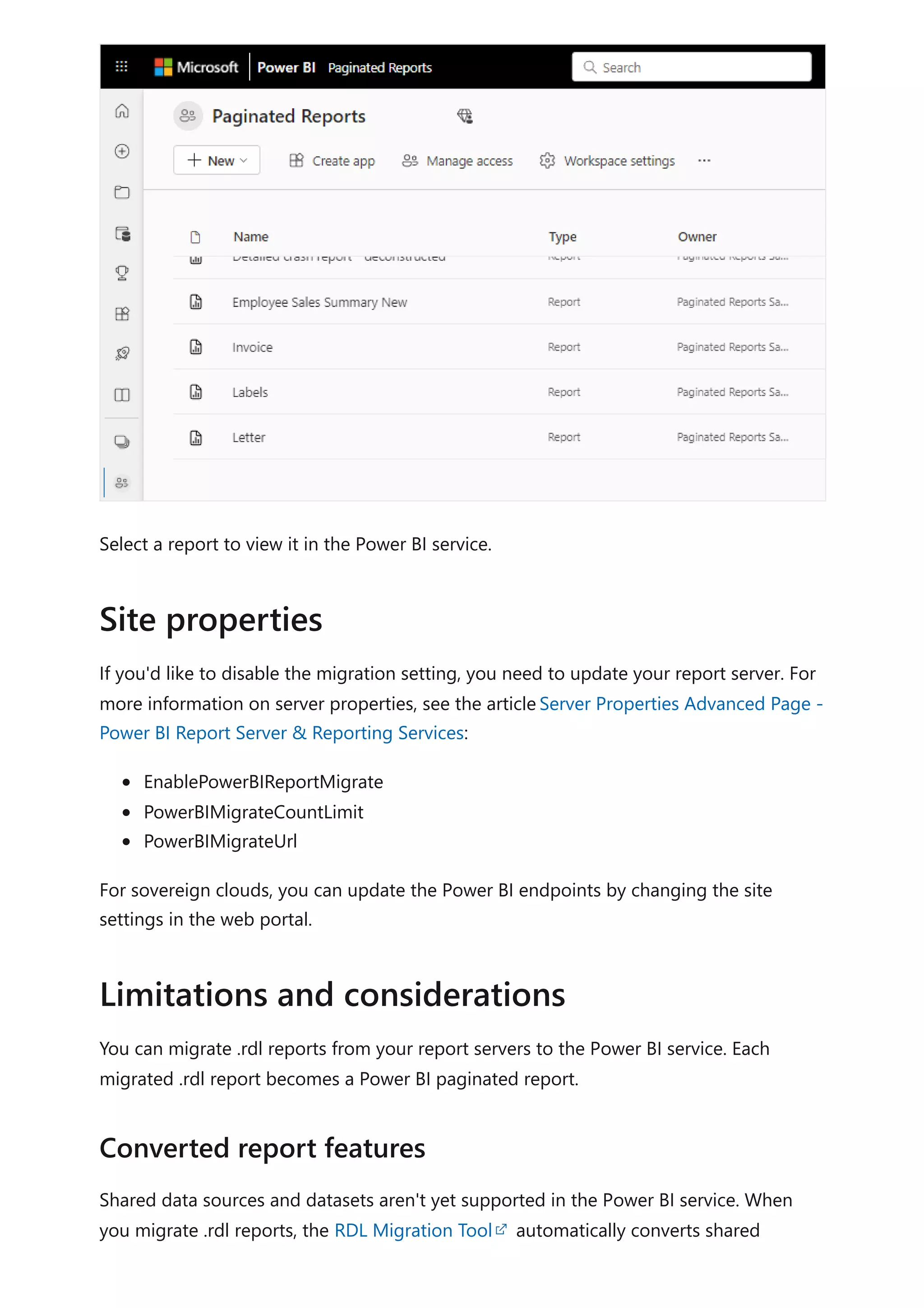 Select a report to view it in the Power BI service.
If you'd like to disable the migration setting, you need to update your report server. For
more information on server properties, see the articleServer Properties Advanced Page -
Power BI Report Server & Reporting Services:
EnablePowerBIReportMigrate
PowerBIMigrateCountLimit
PowerBIMigrateUrl
For sovereign clouds, you can update the Power BI endpoints by changing the site
settings in the web portal.
You can migrate .rdl reports from your report servers to the Power BI service. Each
migrated .rdl report becomes a Power BI paginated report.
Shared data sources and datasets aren't yet supported in the Power BI service. When
you migrate .rdl reports, the RDL Migration Tool automatically converts shared
Site properties
Limitations and considerations
Converted report features
 