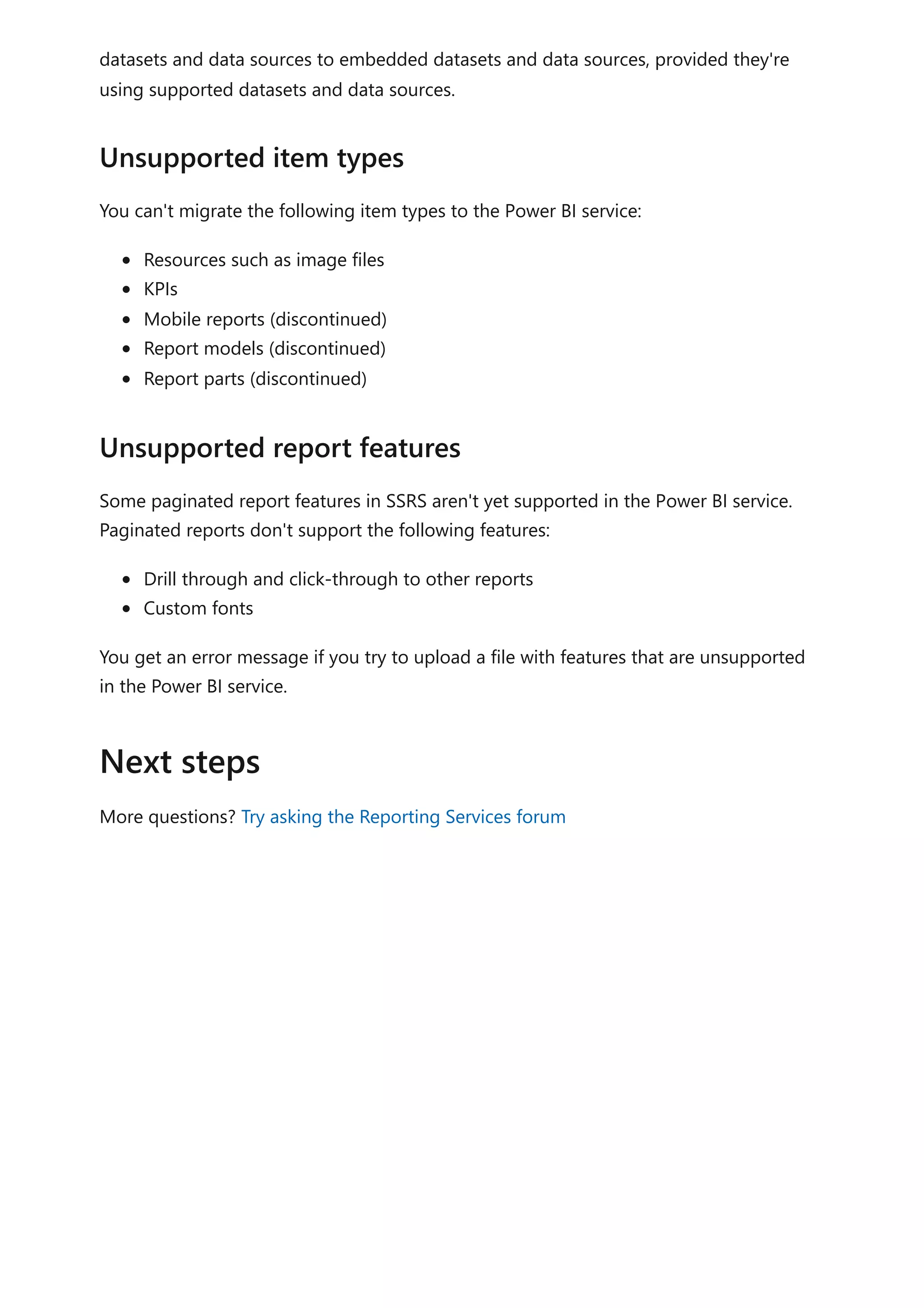 datasets and data sources to embedded datasets and data sources, provided they're
using supported datasets and data sources.
You can't migrate the following item types to the Power BI service:
Resources such as image files
KPIs
Mobile reports (discontinued)
Report models (discontinued)
Report parts (discontinued)
Some paginated report features in SSRS aren't yet supported in the Power BI service.
Paginated reports don't support the following features:
Drill through and click-through to other reports
Custom fonts
You get an error message if you try to upload a file with features that are unsupported
in the Power BI service.
More questions? Try asking the Reporting Services forum
Unsupported item types
Unsupported report features
Next steps
 