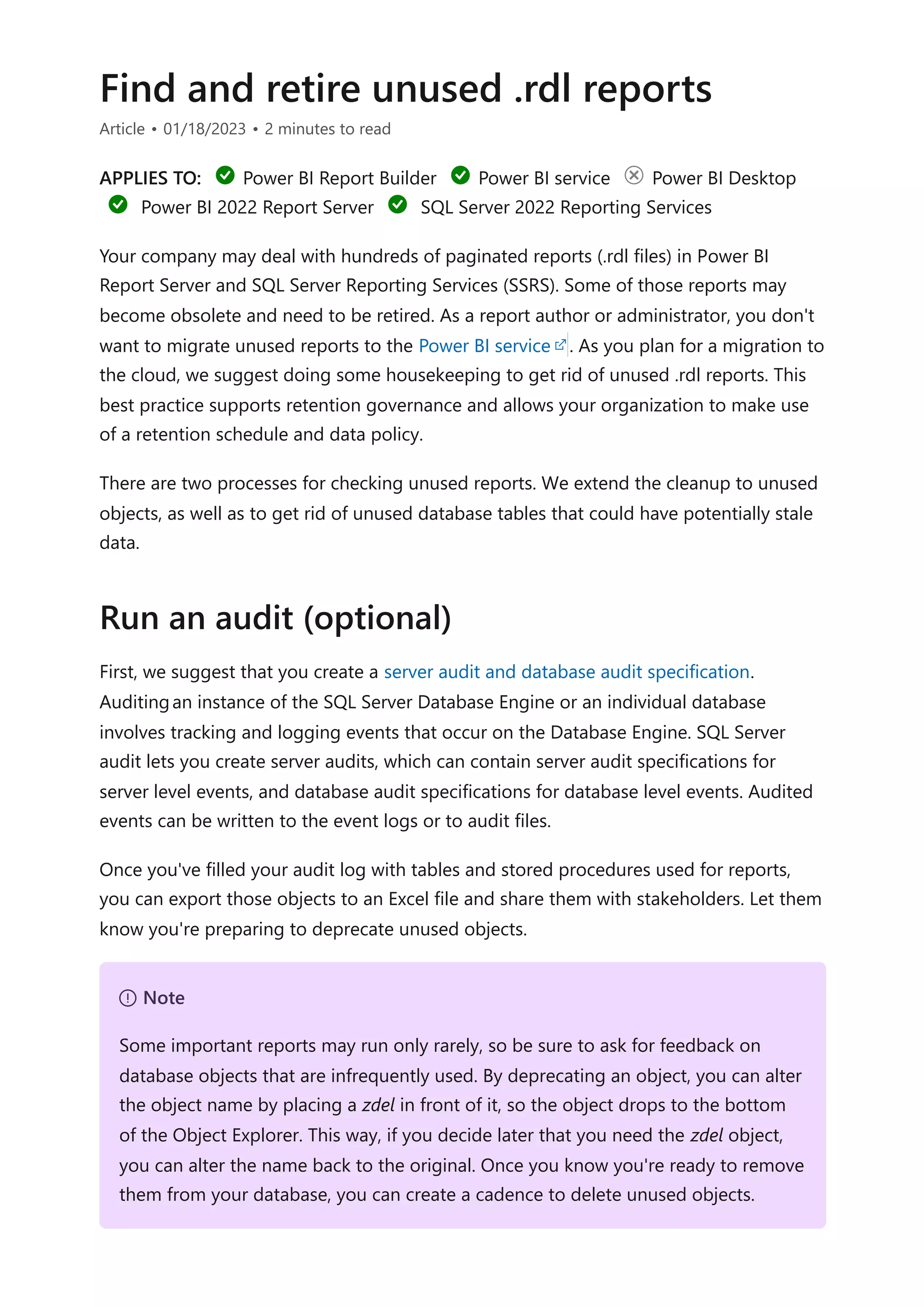 Find and retire unused .rdl reports
Article • 01/18/2023 • 2 minutes to read
APPLIES TO: Power BI Report Builder Power BI service Power BI Desktop
Power BI 2022 Report Server SQL Server 2022 Reporting Services
Your company may deal with hundreds of paginated reports (.rdl files) in Power BI
Report Server and SQL Server Reporting Services (SSRS). Some of those reports may
become obsolete and need to be retired. As a report author or administrator, you don't
want to migrate unused reports to the Power BI service . As you plan for a migration to
the cloud, we suggest doing some housekeeping to get rid of unused .rdl reports. This
best practice supports retention governance and allows your organization to make use
of a retention schedule and data policy.
There are two processes for checking unused reports. We extend the cleanup to unused
objects, as well as to get rid of unused database tables that could have potentially stale
data.
First, we suggest that you create a server audit and database audit specification.
Auditingan instance of the SQL Server Database Engine or an individual database
involves tracking and logging events that occur on the Database Engine. SQL Server
audit lets you create server audits, which can contain server audit specifications for
server level events, and database audit specifications for database level events. Audited
events can be written to the event logs or to audit files.
Once you've filled your audit log with tables and stored procedures used for reports,
you can export those objects to an Excel file and share them with stakeholders. Let them
know you're preparing to deprecate unused objects.
Run an audit (optional)
７ Note
Some important reports may run only rarely, so be sure to ask for feedback on
database objects that are infrequently used. By deprecating an object, you can alter
the object name by placing a zdel in front of it, so the object drops to the bottom
of the Object Explorer. This way, if you decide later that you need the zdel object,
you can alter the name back to the original. Once you know you're ready to remove
them from your database, you can create a cadence to delete unused objects.
 