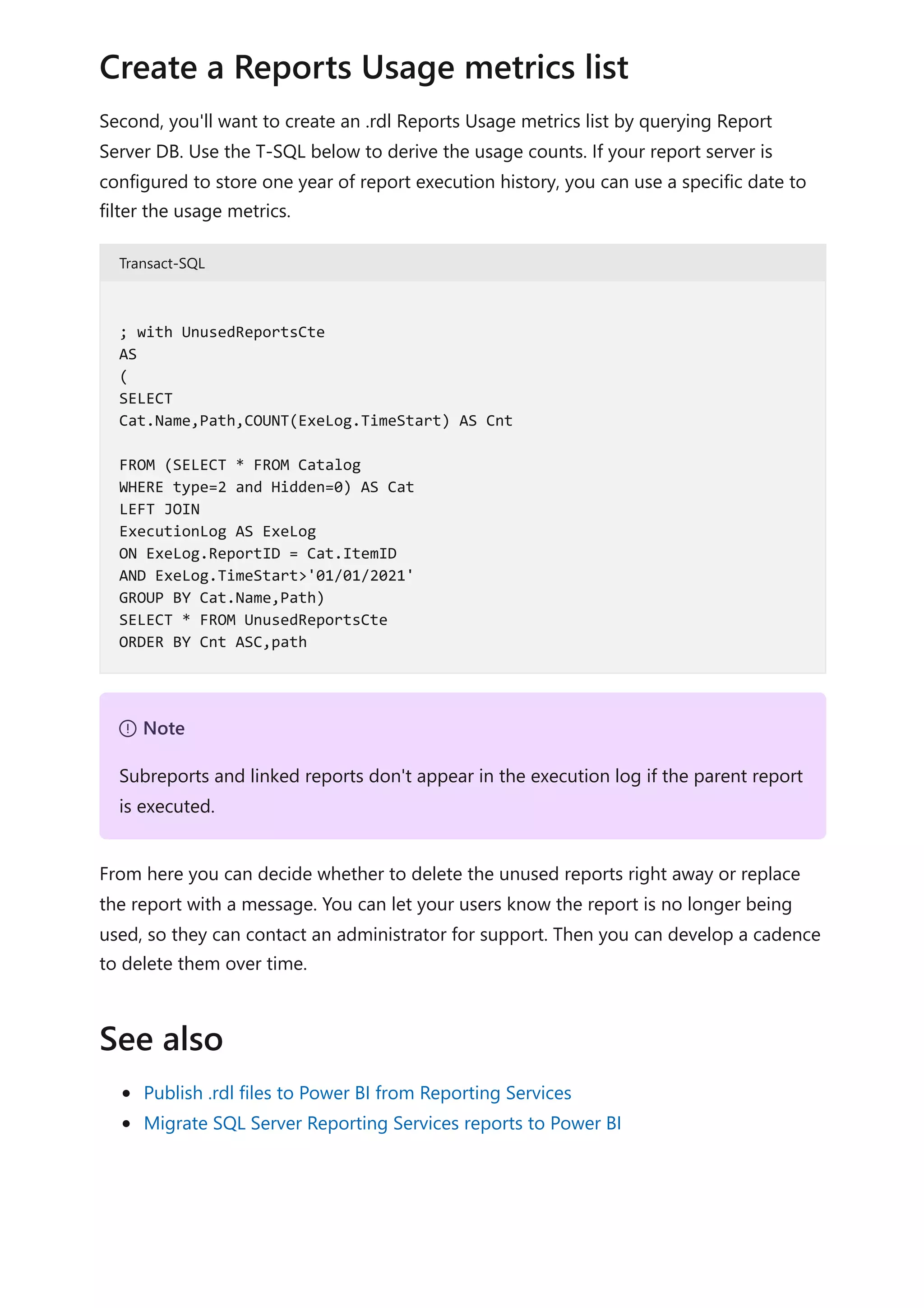 Second, you'll want to create an .rdl Reports Usage metrics list by querying Report
Server DB. Use the T-SQL below to derive the usage counts. If your report server is
configured to store one year of report execution history, you can use a specific date to
filter the usage metrics.
Transact-SQL
From here you can decide whether to delete the unused reports right away or replace
the report with a message. You can let your users know the report is no longer being
used, so they can contact an administrator for support. Then you can develop a cadence
to delete them over time.
Publish .rdl files to Power BI from Reporting Services
Migrate SQL Server Reporting Services reports to Power BI
Create a Reports Usage metrics list
; with UnusedReportsCte
AS
(
SELECT
Cat.Name,Path,COUNT(ExeLog.TimeStart) AS Cnt
FROM (SELECT * FROM Catalog
WHERE type=2 and Hidden=0) AS Cat
LEFT JOIN
ExecutionLog AS ExeLog
ON ExeLog.ReportID = Cat.ItemID
AND ExeLog.TimeStart>'01/01/2021'
GROUP BY Cat.Name,Path)
SELECT * FROM UnusedReportsCte
ORDER BY Cnt ASC,path
７ Note
Subreports and linked reports don't appear in the execution log if the parent report
is executed.
See also
 