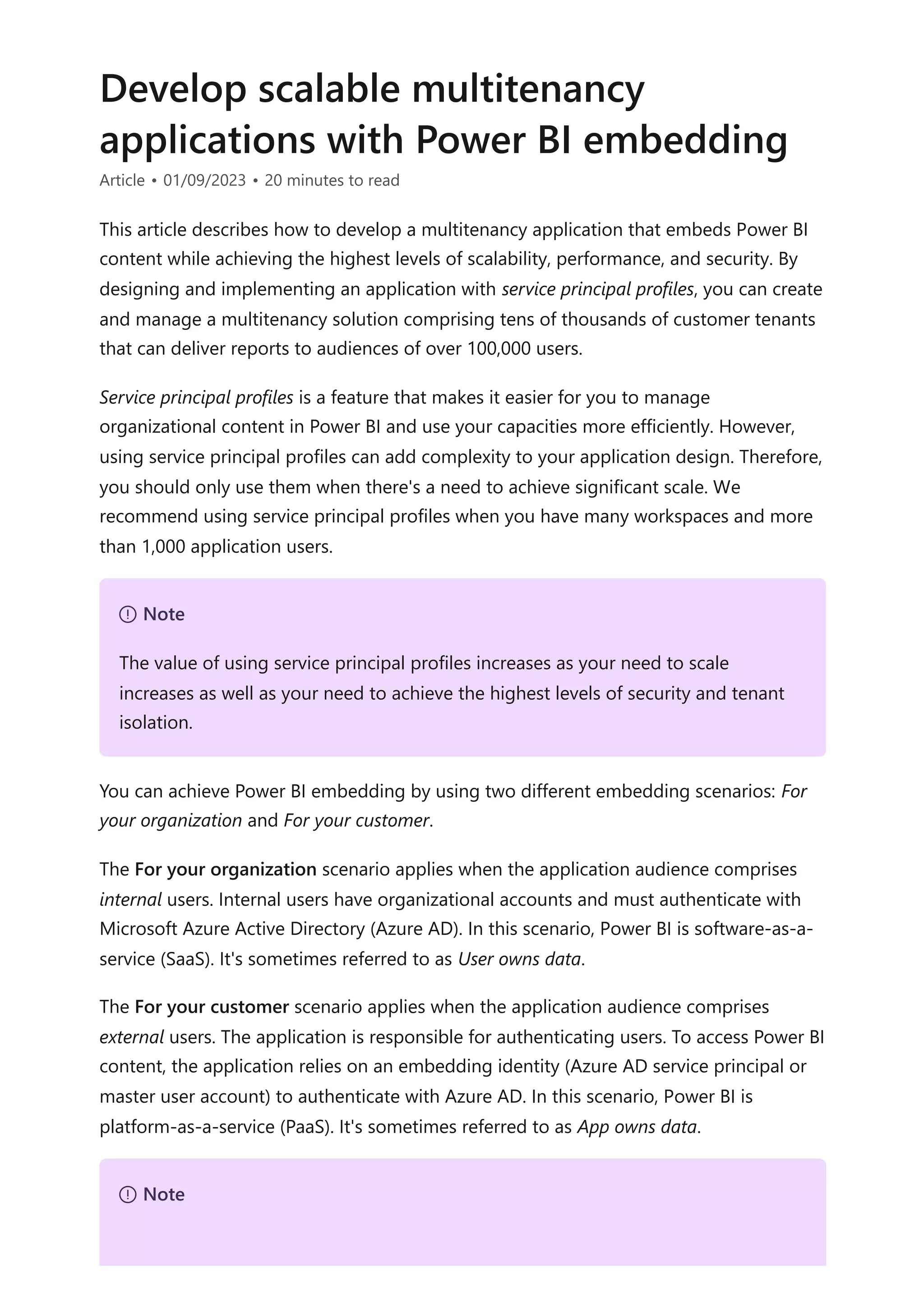 Develop scalable multitenancy
applications with Power BI embedding
Article • 01/09/2023 • 20 minutes to read
This article describes how to develop a multitenancy application that embeds Power BI
content while achieving the highest levels of scalability, performance, and security. By
designing and implementing an application with service principal profiles, you can create
and manage a multitenancy solution comprising tens of thousands of customer tenants
that can deliver reports to audiences of over 100,000 users.
Service principal profiles is a feature that makes it easier for you to manage
organizational content in Power BI and use your capacities more efficiently. However,
using service principal profiles can add complexity to your application design. Therefore,
you should only use them when there's a need to achieve significant scale. We
recommend using service principal profiles when you have many workspaces and more
than 1,000 application users.
You can achieve Power BI embedding by using two different embedding scenarios: For
your organization and For your customer.
The For your organization scenario applies when the application audience comprises
internal users. Internal users have organizational accounts and must authenticate with
Microsoft Azure Active Directory (Azure AD). In this scenario, Power BI is software-as-a-
service (SaaS). It's sometimes referred to as User owns data.
The For your customer scenario applies when the application audience comprises
external users. The application is responsible for authenticating users. To access Power BI
content, the application relies on an embedding identity (Azure AD service principal or
master user account) to authenticate with Azure AD. In this scenario, Power BI is
platform-as-a-service (PaaS). It's sometimes referred to as App owns data.
７ Note
The value of using service principal profiles increases as your need to scale
increases as well as your need to achieve the highest levels of security and tenant
isolation.
７ Note
 