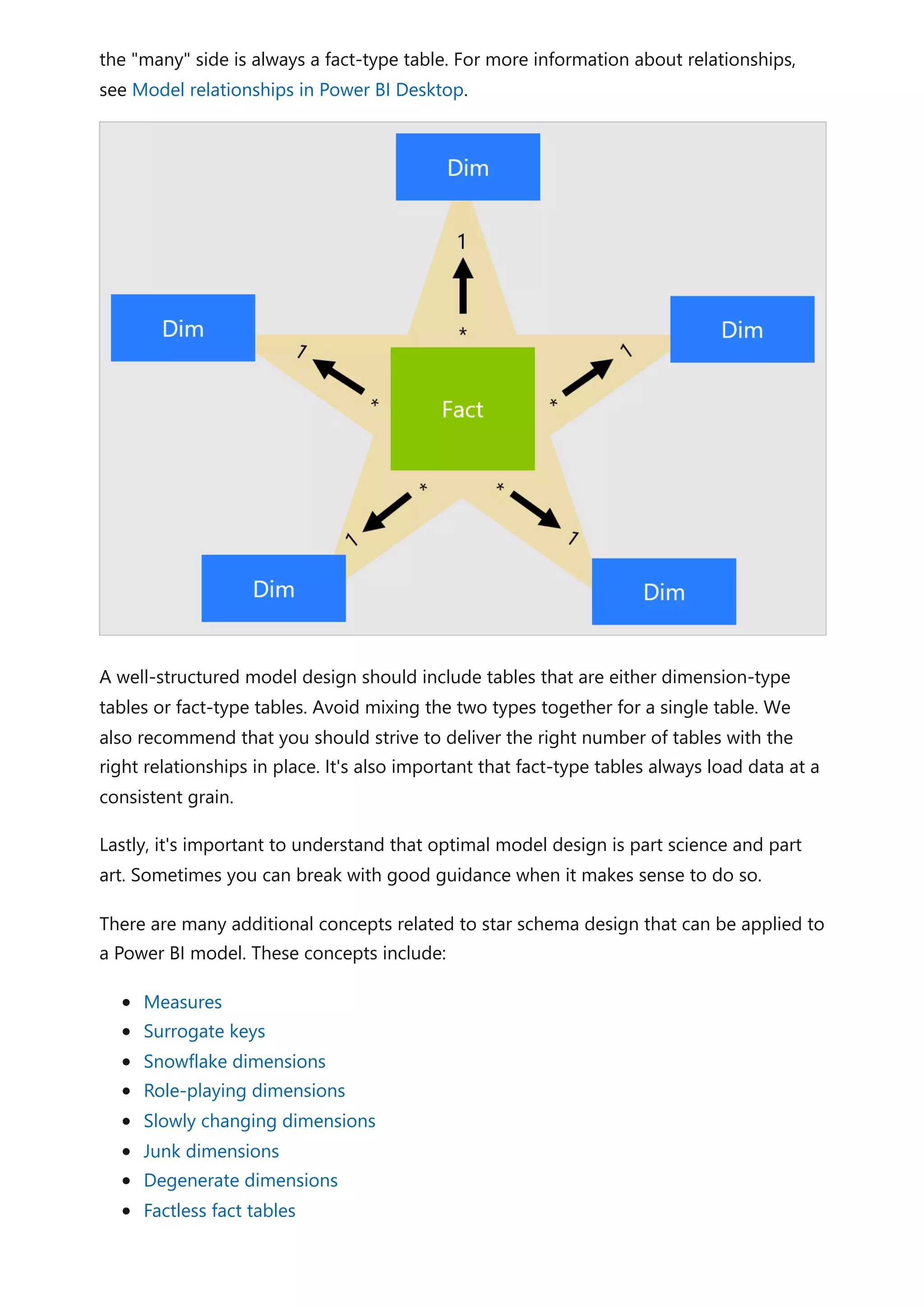 the "many" side is always a fact-type table. For more information about relationships,
see Model relationships in Power BI Desktop.
A well-structured model design should include tables that are either dimension-type
tables or fact-type tables. Avoid mixing the two types together for a single table. We
also recommend that you should strive to deliver the right number of tables with the
right relationships in place. It's also important that fact-type tables always load data at a
consistent grain.
Lastly, it's important to understand that optimal model design is part science and part
art. Sometimes you can break with good guidance when it makes sense to do so.
There are many additional concepts related to star schema design that can be applied to
a Power BI model. These concepts include:
Measures
Surrogate keys
Snowflake dimensions
Role-playing dimensions
Slowly changing dimensions
Junk dimensions
Degenerate dimensions
Factless fact tables
 