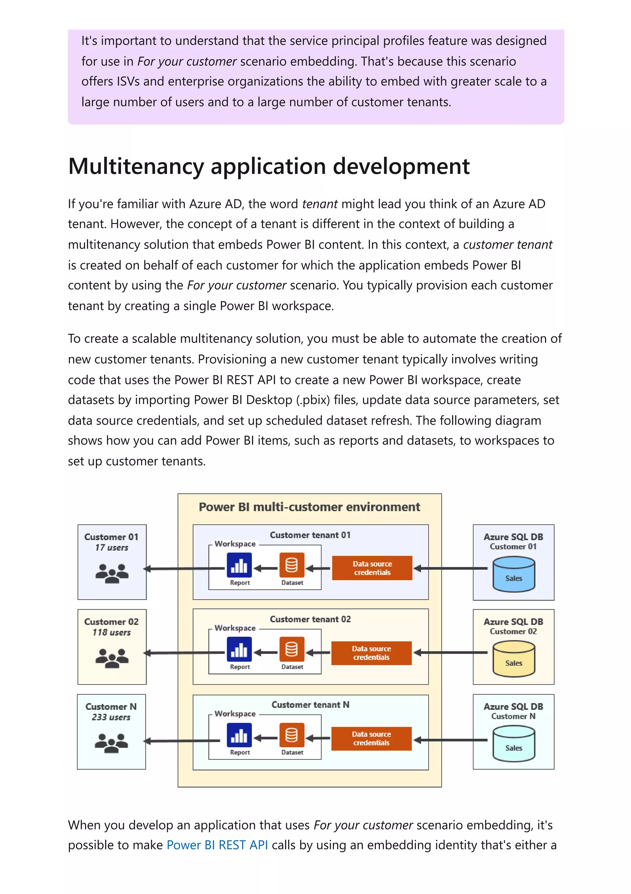 If you're familiar with Azure AD, the word tenant might lead you think of an Azure AD
tenant. However, the concept of a tenant is different in the context of building a
multitenancy solution that embeds Power BI content. In this context, a customer tenant
is created on behalf of each customer for which the application embeds Power BI
content by using the For your customer scenario. You typically provision each customer
tenant by creating a single Power BI workspace.
To create a scalable multitenancy solution, you must be able to automate the creation of
new customer tenants. Provisioning a new customer tenant typically involves writing
code that uses the Power BI REST API to create a new Power BI workspace, create
datasets by importing Power BI Desktop (.pbix) files, update data source parameters, set
data source credentials, and set up scheduled dataset refresh. The following diagram
shows how you can add Power BI items, such as reports and datasets, to workspaces to
set up customer tenants.
When you develop an application that uses For your customer scenario embedding, it's
possible to make Power BI REST API calls by using an embedding identity that's either a
It's important to understand that the service principal profiles feature was designed
for use in For your customer scenario embedding. That's because this scenario
offers ISVs and enterprise organizations the ability to embed with greater scale to a
large number of users and to a large number of customer tenants.
Multitenancy application development
 