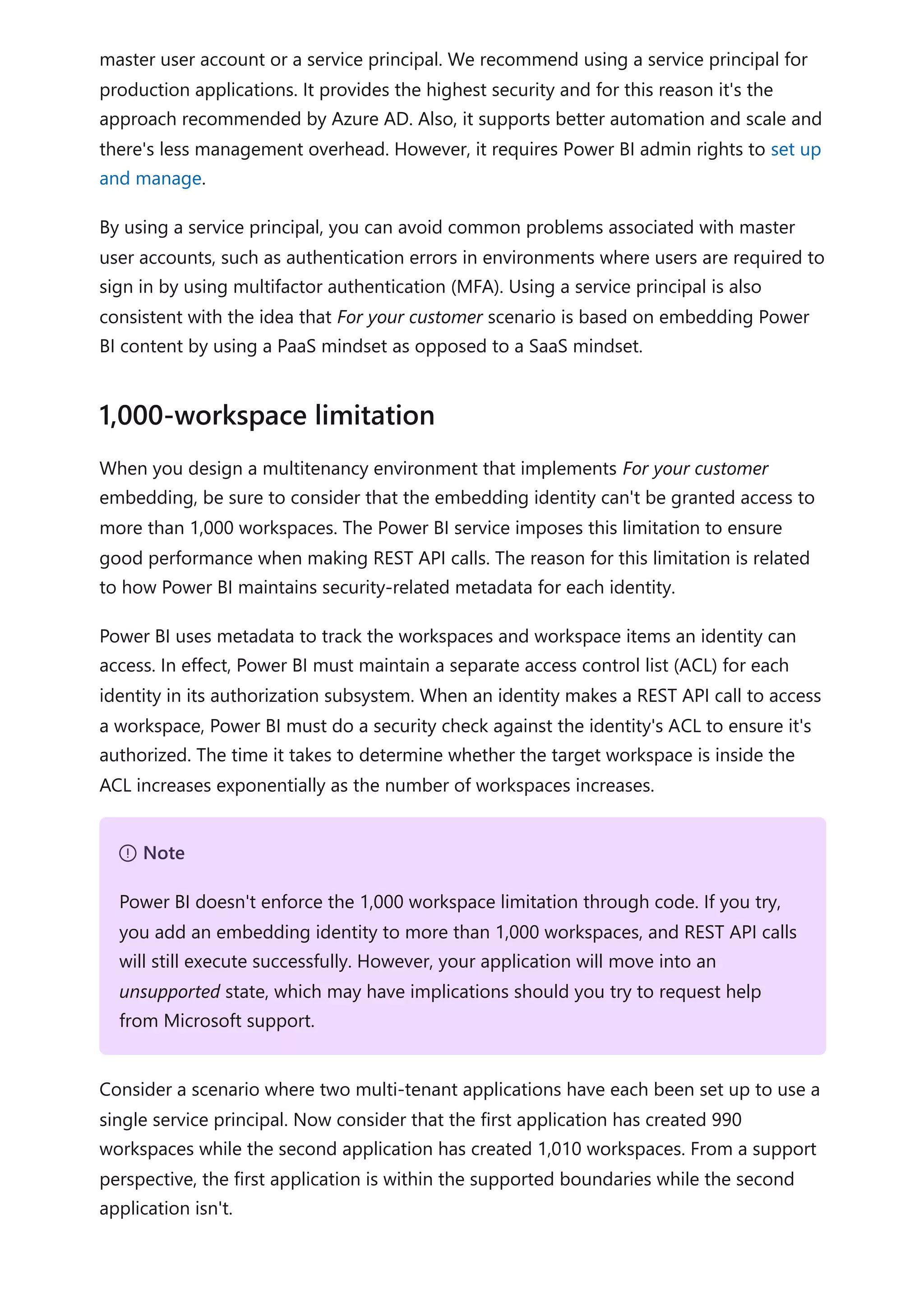 master user account or a service principal. We recommend using a service principal for
production applications. It provides the highest security and for this reason it's the
approach recommended by Azure AD. Also, it supports better automation and scale and
there's less management overhead. However, it requires Power BI admin rights to set up
and manage.
By using a service principal, you can avoid common problems associated with master
user accounts, such as authentication errors in environments where users are required to
sign in by using multifactor authentication (MFA). Using a service principal is also
consistent with the idea that For your customer scenario is based on embedding Power
BI content by using a PaaS mindset as opposed to a SaaS mindset.
When you design a multitenancy environment that implements For your customer
embedding, be sure to consider that the embedding identity can't be granted access to
more than 1,000 workspaces. The Power BI service imposes this limitation to ensure
good performance when making REST API calls. The reason for this limitation is related
to how Power BI maintains security-related metadata for each identity.
Power BI uses metadata to track the workspaces and workspace items an identity can
access. In effect, Power BI must maintain a separate access control list (ACL) for each
identity in its authorization subsystem. When an identity makes a REST API call to access
a workspace, Power BI must do a security check against the identity's ACL to ensure it's
authorized. The time it takes to determine whether the target workspace is inside the
ACL increases exponentially as the number of workspaces increases.
Consider a scenario where two multi-tenant applications have each been set up to use a
single service principal. Now consider that the first application has created 990
workspaces while the second application has created 1,010 workspaces. From a support
perspective, the first application is within the supported boundaries while the second
application isn't.
1,000-workspace limitation
７ Note
Power BI doesn't enforce the 1,000 workspace limitation through code. If you try,
you add an embedding identity to more than 1,000 workspaces, and REST API calls
will still execute successfully. However, your application will move into an
unsupported state, which may have implications should you try to request help
from Microsoft support.
 