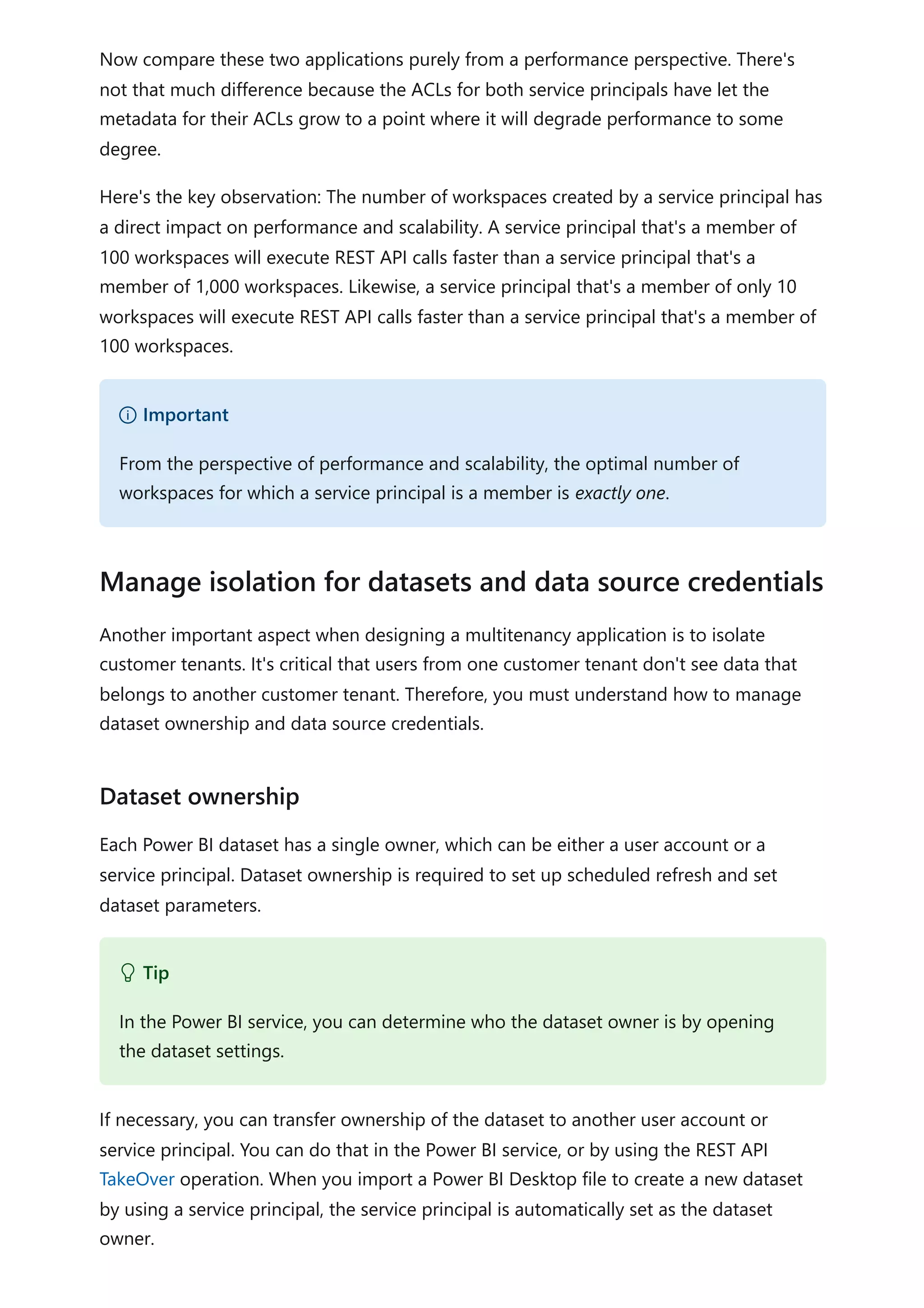 Now compare these two applications purely from a performance perspective. There's
not that much difference because the ACLs for both service principals have let the
metadata for their ACLs grow to a point where it will degrade performance to some
degree.
Here's the key observation: The number of workspaces created by a service principal has
a direct impact on performance and scalability. A service principal that's a member of
100 workspaces will execute REST API calls faster than a service principal that's a
member of 1,000 workspaces. Likewise, a service principal that's a member of only 10
workspaces will execute REST API calls faster than a service principal that's a member of
100 workspaces.
Another important aspect when designing a multitenancy application is to isolate
customer tenants. It's critical that users from one customer tenant don't see data that
belongs to another customer tenant. Therefore, you must understand how to manage
dataset ownership and data source credentials.
Each Power BI dataset has a single owner, which can be either a user account or a
service principal. Dataset ownership is required to set up scheduled refresh and set
dataset parameters.
If necessary, you can transfer ownership of the dataset to another user account or
service principal. You can do that in the Power BI service, or by using the REST API
TakeOver operation. When you import a Power BI Desktop file to create a new dataset
by using a service principal, the service principal is automatically set as the dataset
owner.
） Important
From the perspective of performance and scalability, the optimal number of
workspaces for which a service principal is a member is exactly one.
Manage isolation for datasets and data source credentials
Dataset ownership
 Tip
In the Power BI service, you can determine who the dataset owner is by opening
the dataset settings.
 