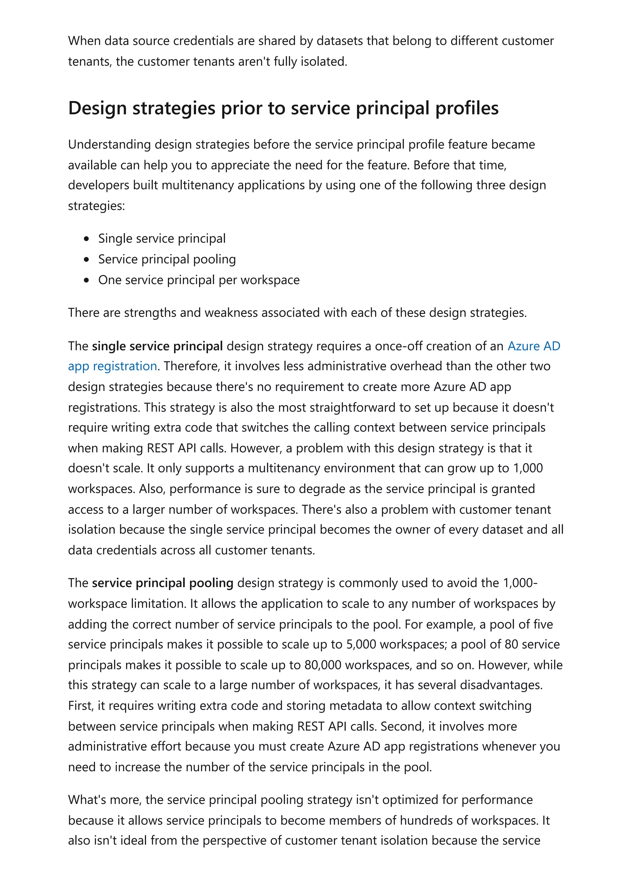 When data source credentials are shared by datasets that belong to different customer
tenants, the customer tenants aren't fully isolated.
Understanding design strategies before the service principal profile feature became
available can help you to appreciate the need for the feature. Before that time,
developers built multitenancy applications by using one of the following three design
strategies:
Single service principal
Service principal pooling
One service principal per workspace
There are strengths and weakness associated with each of these design strategies.
The single service principal design strategy requires a once-off creation of an Azure AD
app registration. Therefore, it involves less administrative overhead than the other two
design strategies because there's no requirement to create more Azure AD app
registrations. This strategy is also the most straightforward to set up because it doesn't
require writing extra code that switches the calling context between service principals
when making REST API calls. However, a problem with this design strategy is that it
doesn't scale. It only supports a multitenancy environment that can grow up to 1,000
workspaces. Also, performance is sure to degrade as the service principal is granted
access to a larger number of workspaces. There's also a problem with customer tenant
isolation because the single service principal becomes the owner of every dataset and all
data credentials across all customer tenants.
The service principal pooling design strategy is commonly used to avoid the 1,000-
workspace limitation. It allows the application to scale to any number of workspaces by
adding the correct number of service principals to the pool. For example, a pool of five
service principals makes it possible to scale up to 5,000 workspaces; a pool of 80 service
principals makes it possible to scale up to 80,000 workspaces, and so on. However, while
this strategy can scale to a large number of workspaces, it has several disadvantages.
First, it requires writing extra code and storing metadata to allow context switching
between service principals when making REST API calls. Second, it involves more
administrative effort because you must create Azure AD app registrations whenever you
need to increase the number of the service principals in the pool.
What's more, the service principal pooling strategy isn't optimized for performance
because it allows service principals to become members of hundreds of workspaces. It
also isn't ideal from the perspective of customer tenant isolation because the service
Design strategies prior to service principal profiles
 