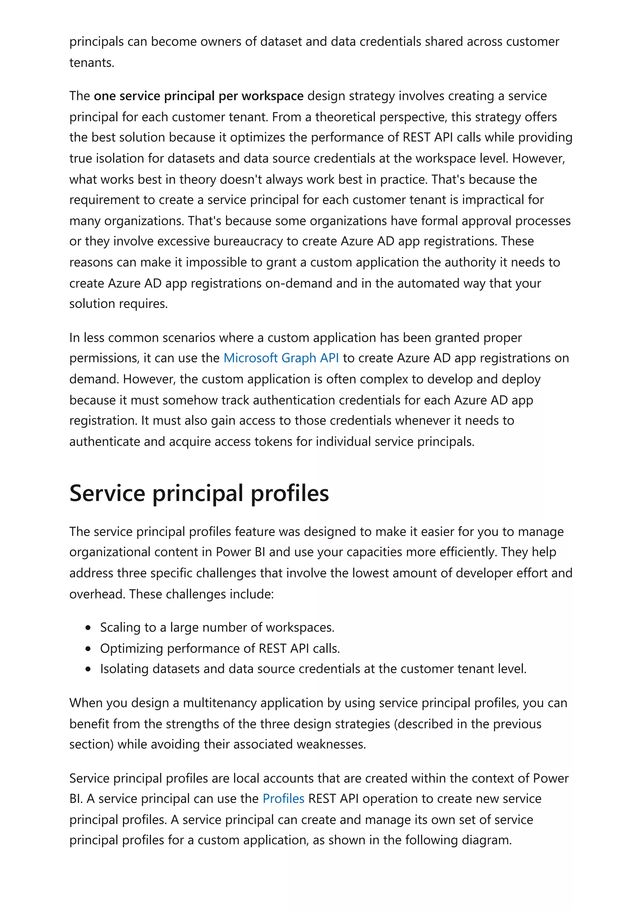 principals can become owners of dataset and data credentials shared across customer
tenants.
The one service principal per workspace design strategy involves creating a service
principal for each customer tenant. From a theoretical perspective, this strategy offers
the best solution because it optimizes the performance of REST API calls while providing
true isolation for datasets and data source credentials at the workspace level. However,
what works best in theory doesn't always work best in practice. That's because the
requirement to create a service principal for each customer tenant is impractical for
many organizations. That's because some organizations have formal approval processes
or they involve excessive bureaucracy to create Azure AD app registrations. These
reasons can make it impossible to grant a custom application the authority it needs to
create Azure AD app registrations on-demand and in the automated way that your
solution requires.
In less common scenarios where a custom application has been granted proper
permissions, it can use the Microsoft Graph API to create Azure AD app registrations on
demand. However, the custom application is often complex to develop and deploy
because it must somehow track authentication credentials for each Azure AD app
registration. It must also gain access to those credentials whenever it needs to
authenticate and acquire access tokens for individual service principals.
The service principal profiles feature was designed to make it easier for you to manage
organizational content in Power BI and use your capacities more efficiently. They help
address three specific challenges that involve the lowest amount of developer effort and
overhead. These challenges include:
Scaling to a large number of workspaces.
Optimizing performance of REST API calls.
Isolating datasets and data source credentials at the customer tenant level.
When you design a multitenancy application by using service principal profiles, you can
benefit from the strengths of the three design strategies (described in the previous
section) while avoiding their associated weaknesses.
Service principal profiles are local accounts that are created within the context of Power
BI. A service principal can use the Profiles REST API operation to create new service
principal profiles. A service principal can create and manage its own set of service
principal profiles for a custom application, as shown in the following diagram.
Service principal profiles
 