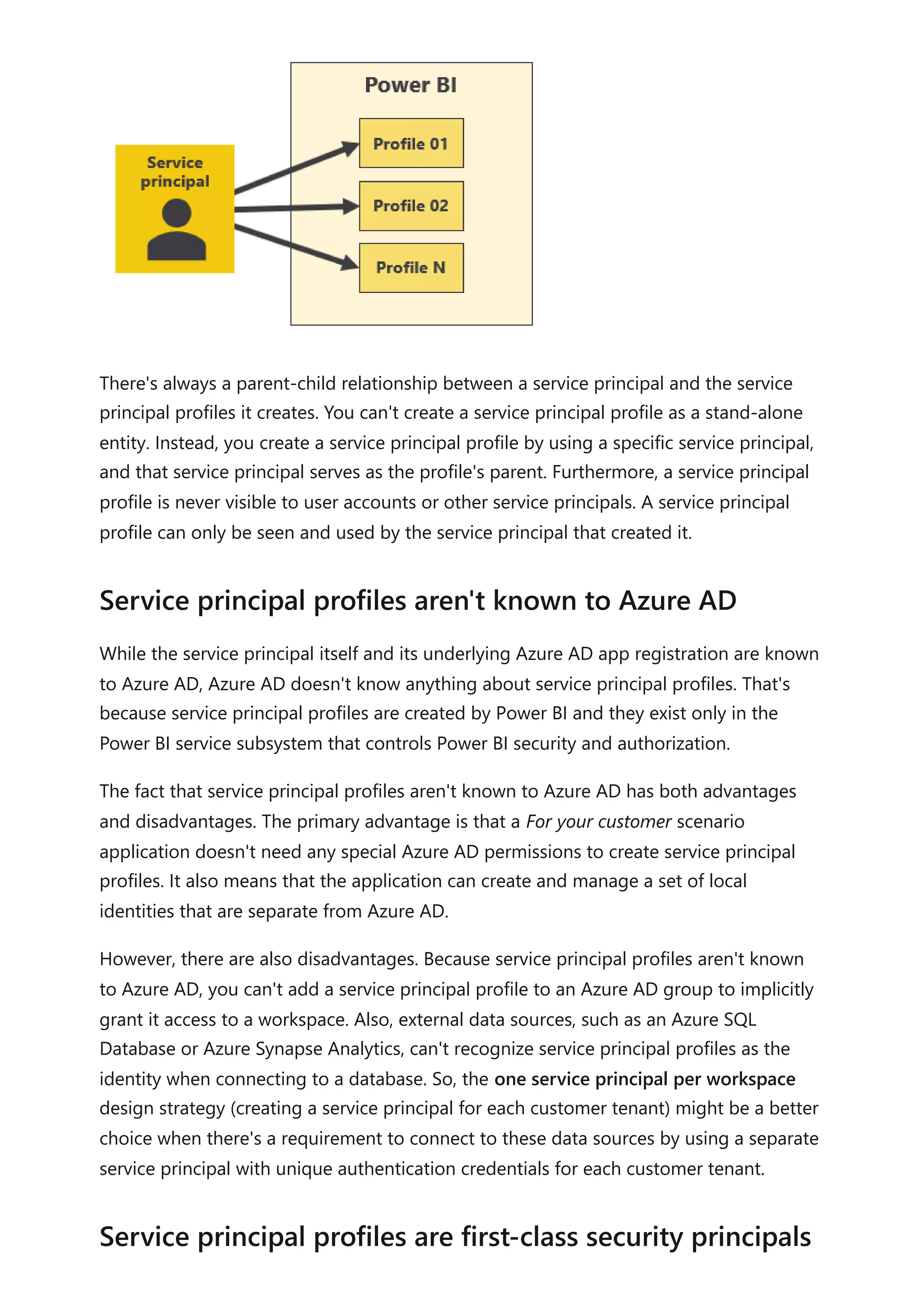 There's always a parent-child relationship between a service principal and the service
principal profiles it creates. You can't create a service principal profile as a stand-alone
entity. Instead, you create a service principal profile by using a specific service principal,
and that service principal serves as the profile's parent. Furthermore, a service principal
profile is never visible to user accounts or other service principals. A service principal
profile can only be seen and used by the service principal that created it.
While the service principal itself and its underlying Azure AD app registration are known
to Azure AD, Azure AD doesn't know anything about service principal profiles. That's
because service principal profiles are created by Power BI and they exist only in the
Power BI service subsystem that controls Power BI security and authorization.
The fact that service principal profiles aren't known to Azure AD has both advantages
and disadvantages. The primary advantage is that a For your customer scenario
application doesn't need any special Azure AD permissions to create service principal
profiles. It also means that the application can create and manage a set of local
identities that are separate from Azure AD.
However, there are also disadvantages. Because service principal profiles aren't known
to Azure AD, you can't add a service principal profile to an Azure AD group to implicitly
grant it access to a workspace. Also, external data sources, such as an Azure SQL
Database or Azure Synapse Analytics, can't recognize service principal profiles as the
identity when connecting to a database. So, the one service principal per workspace
design strategy (creating a service principal for each customer tenant) might be a better
choice when there's a requirement to connect to these data sources by using a separate
service principal with unique authentication credentials for each customer tenant.
Service principal profiles aren't known to Azure AD
Service principal profiles are first-class security principals
 