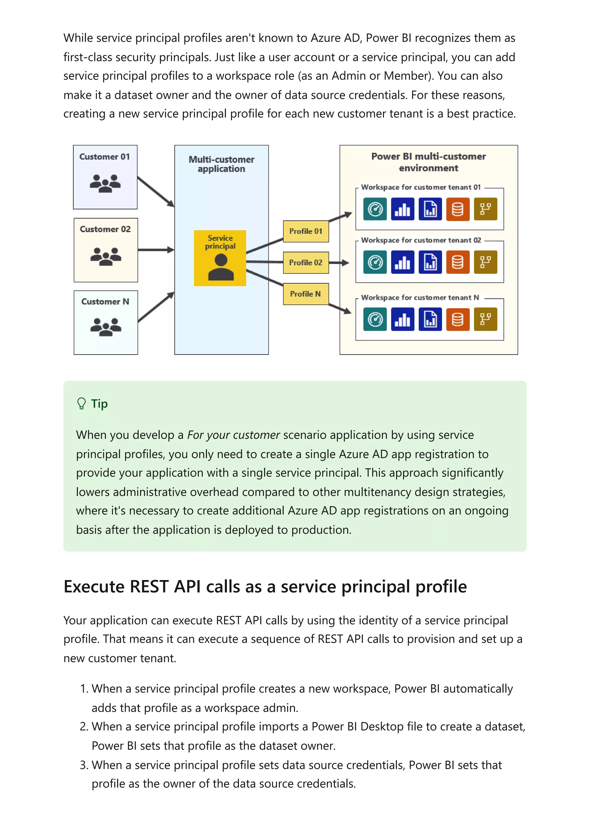 While service principal profiles aren't known to Azure AD, Power BI recognizes them as
first-class security principals. Just like a user account or a service principal, you can add
service principal profiles to a workspace role (as an Admin or Member). You can also
make it a dataset owner and the owner of data source credentials. For these reasons,
creating a new service principal profile for each new customer tenant is a best practice.
Your application can execute REST API calls by using the identity of a service principal
profile. That means it can execute a sequence of REST API calls to provision and set up a
new customer tenant.
1. When a service principal profile creates a new workspace, Power BI automatically
adds that profile as a workspace admin.
2. When a service principal profile imports a Power BI Desktop file to create a dataset,
Power BI sets that profile as the dataset owner.
3. When a service principal profile sets data source credentials, Power BI sets that
profile as the owner of the data source credentials.
 Tip
When you develop a For your customer scenario application by using service
principal profiles, you only need to create a single Azure AD app registration to
provide your application with a single service principal. This approach significantly
lowers administrative overhead compared to other multitenancy design strategies,
where it's necessary to create additional Azure AD app registrations on an ongoing
basis after the application is deployed to production.
Execute REST API calls as a service principal profile
 