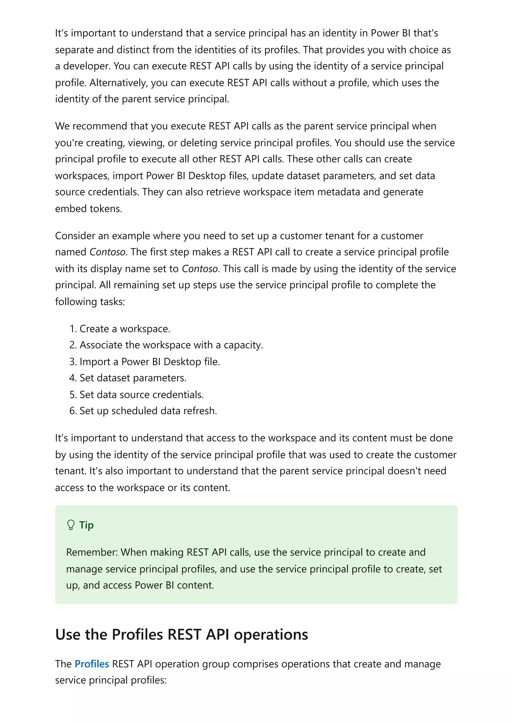 It's important to understand that a service principal has an identity in Power BI that's
separate and distinct from the identities of its profiles. That provides you with choice as
a developer. You can execute REST API calls by using the identity of a service principal
profile. Alternatively, you can execute REST API calls without a profile, which uses the
identity of the parent service principal.
We recommend that you execute REST API calls as the parent service principal when
you're creating, viewing, or deleting service principal profiles. You should use the service
principal profile to execute all other REST API calls. These other calls can create
workspaces, import Power BI Desktop files, update dataset parameters, and set data
source credentials. They can also retrieve workspace item metadata and generate
embed tokens.
Consider an example where you need to set up a customer tenant for a customer
named Contoso. The first step makes a REST API call to create a service principal profile
with its display name set to Contoso. This call is made by using the identity of the service
principal. All remaining set up steps use the service principal profile to complete the
following tasks:
1. Create a workspace.
2. Associate the workspace with a capacity.
3. Import a Power BI Desktop file.
4. Set dataset parameters.
5. Set data source credentials.
6. Set up scheduled data refresh.
It's important to understand that access to the workspace and its content must be done
by using the identity of the service principal profile that was used to create the customer
tenant. It's also important to understand that the parent service principal doesn't need
access to the workspace or its content.
The Profiles REST API operation group comprises operations that create and manage
service principal profiles:
 Tip
Remember: When making REST API calls, use the service principal to create and
manage service principal profiles, and use the service principal profile to create, set
up, and access Power BI content.
Use the Profiles REST API operations
 