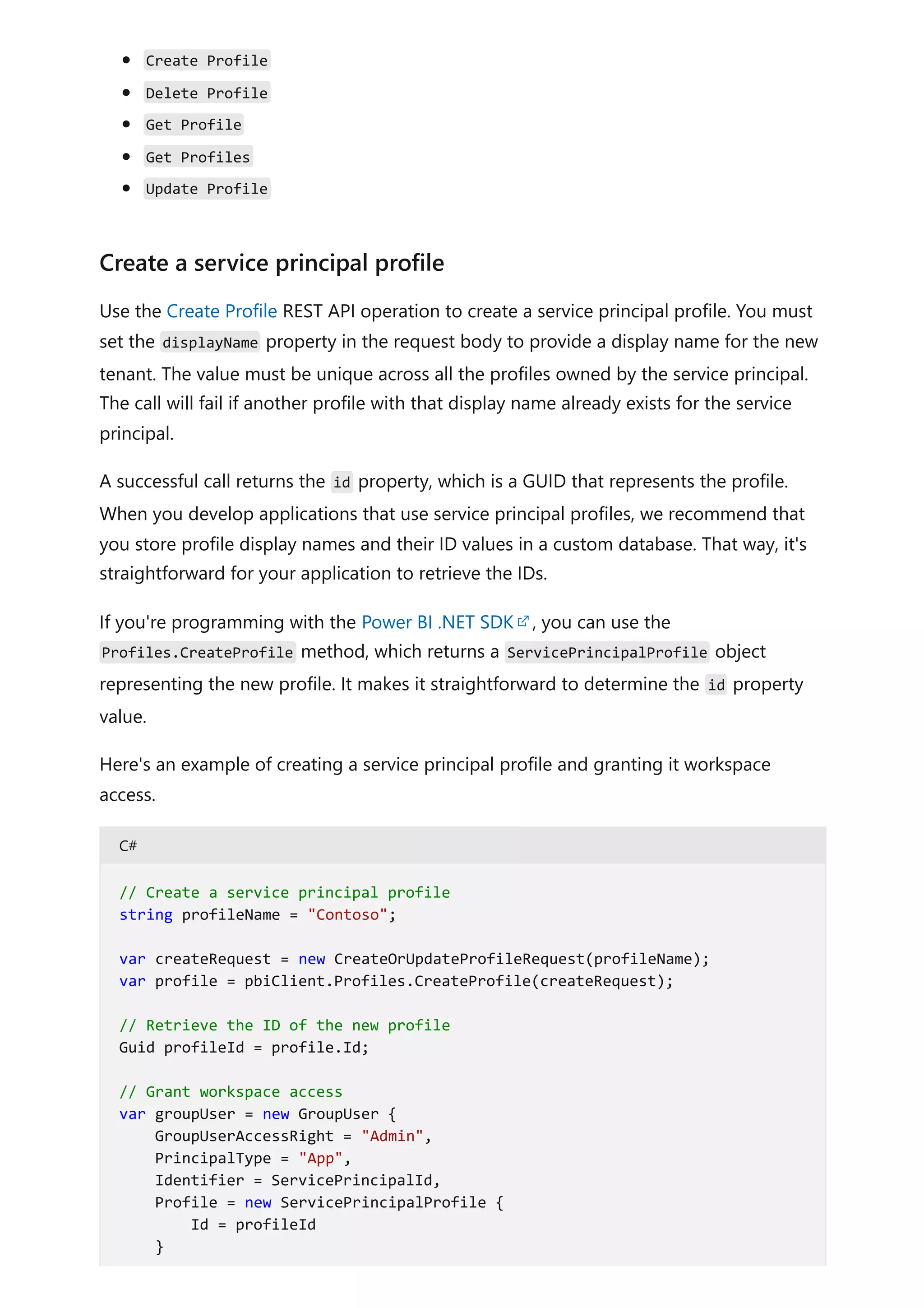 Create Profile
Delete Profile
Get Profile
Get Profiles
Update Profile
Use the Create Profile REST API operation to create a service principal profile. You must
set the displayName property in the request body to provide a display name for the new
tenant. The value must be unique across all the profiles owned by the service principal.
The call will fail if another profile with that display name already exists for the service
principal.
A successful call returns the id property, which is a GUID that represents the profile.
When you develop applications that use service principal profiles, we recommend that
you store profile display names and their ID values in a custom database. That way, it's
straightforward for your application to retrieve the IDs.
If you're programming with the Power BI .NET SDK , you can use the
Profiles.CreateProfile method, which returns a ServicePrincipalProfile object
representing the new profile. It makes it straightforward to determine the id property
value.
Here's an example of creating a service principal profile and granting it workspace
access.
C#
Create a service principal profile
// Create a service principal profile
string profileName = "Contoso";
var createRequest = new CreateOrUpdateProfileRequest(profileName);
var profile = pbiClient.Profiles.CreateProfile(createRequest);
// Retrieve the ID of the new profile
Guid profileId = profile.Id;
// Grant workspace access
var groupUser = new GroupUser {
GroupUserAccessRight = "Admin",
PrincipalType = "App",
Identifier = ServicePrincipalId,
Profile = new ServicePrincipalProfile {
Id = profileId
}
 