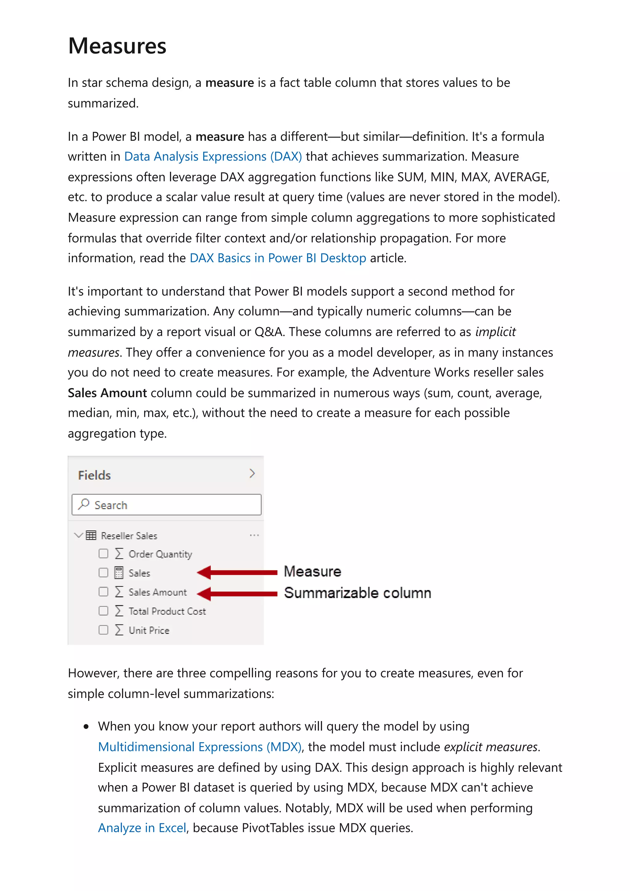 In star schema design, a measure is a fact table column that stores values to be
summarized.
In a Power BI model, a measure has a different—but similar—definition. It's a formula
written in Data Analysis Expressions (DAX) that achieves summarization. Measure
expressions often leverage DAX aggregation functions like SUM, MIN, MAX, AVERAGE,
etc. to produce a scalar value result at query time (values are never stored in the model).
Measure expression can range from simple column aggregations to more sophisticated
formulas that override filter context and/or relationship propagation. For more
information, read the DAX Basics in Power BI Desktop article.
It's important to understand that Power BI models support a second method for
achieving summarization. Any column—and typically numeric columns—can be
summarized by a report visual or Q&A. These columns are referred to as implicit
measures. They offer a convenience for you as a model developer, as in many instances
you do not need to create measures. For example, the Adventure Works reseller sales
Sales Amount column could be summarized in numerous ways (sum, count, average,
median, min, max, etc.), without the need to create a measure for each possible
aggregation type.
However, there are three compelling reasons for you to create measures, even for
simple column-level summarizations:
When you know your report authors will query the model by using
Multidimensional Expressions (MDX), the model must include explicit measures.
Explicit measures are defined by using DAX. This design approach is highly relevant
when a Power BI dataset is queried by using MDX, because MDX can't achieve
summarization of column values. Notably, MDX will be used when performing
Analyze in Excel, because PivotTables issue MDX queries.
Measures
 