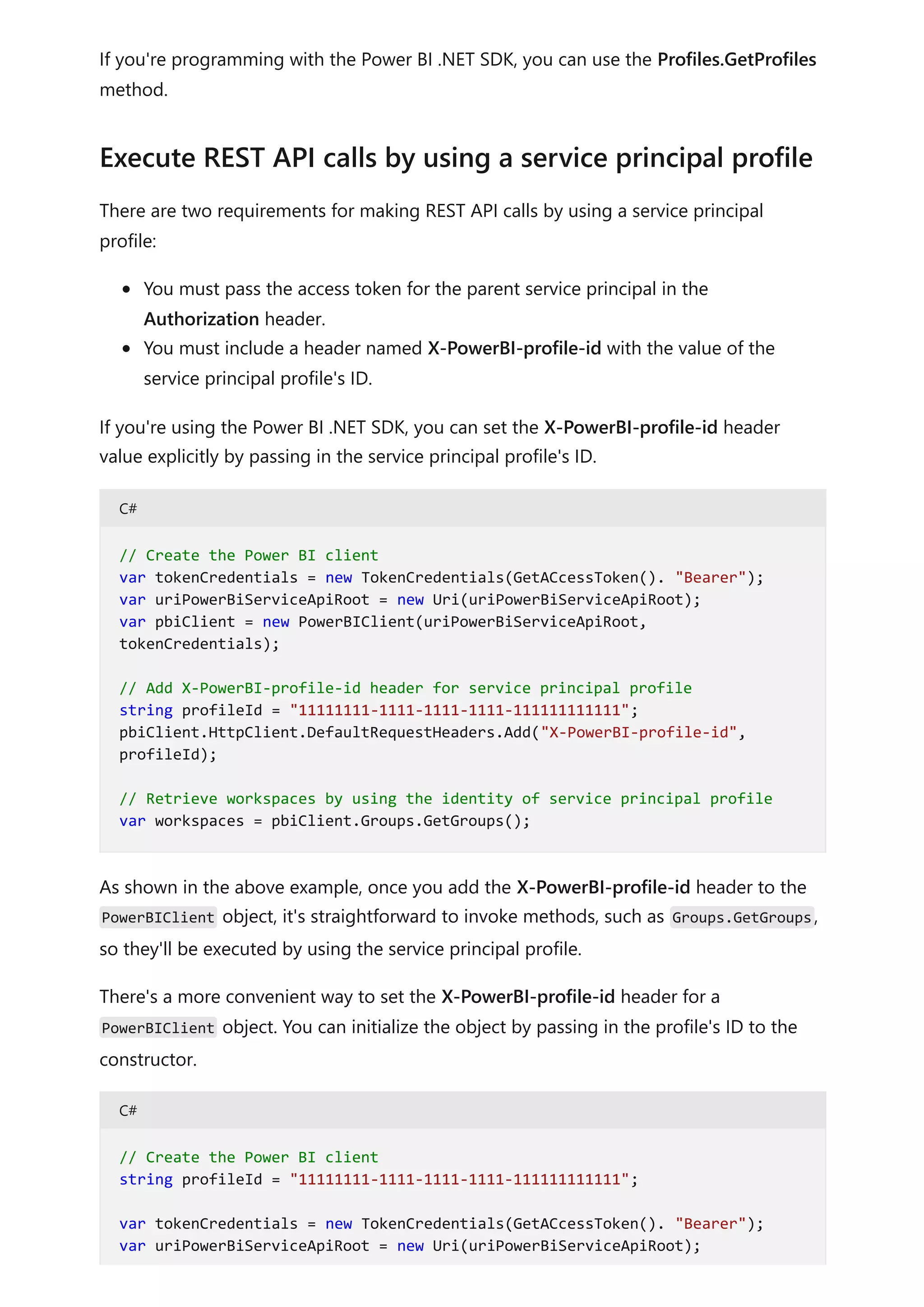 If you're programming with the Power BI .NET SDK, you can use the Profiles.GetProfiles
method.
There are two requirements for making REST API calls by using a service principal
profile:
You must pass the access token for the parent service principal in the
Authorization header.
You must include a header named X-PowerBI-profile-id with the value of the
service principal profile's ID.
If you're using the Power BI .NET SDK, you can set the X-PowerBI-profile-id header
value explicitly by passing in the service principal profile's ID.
C#
As shown in the above example, once you add the X-PowerBI-profile-id header to the
PowerBIClient object, it's straightforward to invoke methods, such as Groups.GetGroups,
so they'll be executed by using the service principal profile.
There's a more convenient way to set the X-PowerBI-profile-id header for a
PowerBIClient object. You can initialize the object by passing in the profile's ID to the
constructor.
C#
Execute REST API calls by using a service principal profile
// Create the Power BI client
var tokenCredentials = new TokenCredentials(GetACcessToken(). "Bearer");
var uriPowerBiServiceApiRoot = new Uri(uriPowerBiServiceApiRoot);
var pbiClient = new PowerBIClient(uriPowerBiServiceApiRoot,
tokenCredentials);
// Add X-PowerBI-profile-id header for service principal profile
string profileId = "11111111-1111-1111-1111-111111111111";
pbiClient.HttpClient.DefaultRequestHeaders.Add("X-PowerBI-profile-id",
profileId);
// Retrieve workspaces by using the identity of service principal profile
var workspaces = pbiClient.Groups.GetGroups();
// Create the Power BI client
string profileId = "11111111-1111-1111-1111-111111111111";
var tokenCredentials = new TokenCredentials(GetACcessToken(). "Bearer");
var uriPowerBiServiceApiRoot = new Uri(uriPowerBiServiceApiRoot);
 