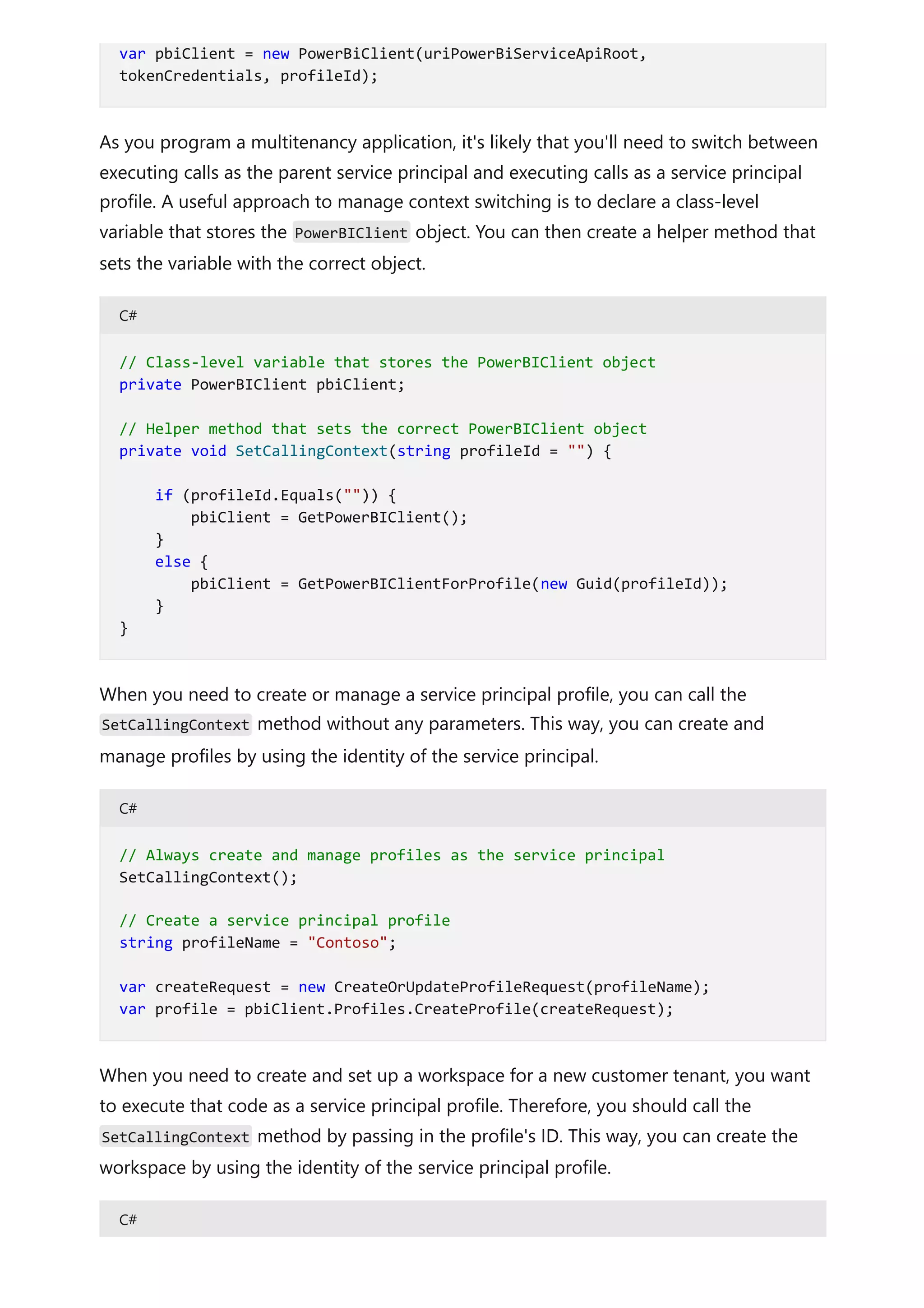 As you program a multitenancy application, it's likely that you'll need to switch between
executing calls as the parent service principal and executing calls as a service principal
profile. A useful approach to manage context switching is to declare a class-level
variable that stores the PowerBIClient object. You can then create a helper method that
sets the variable with the correct object.
C#
When you need to create or manage a service principal profile, you can call the
SetCallingContext method without any parameters. This way, you can create and
manage profiles by using the identity of the service principal.
C#
When you need to create and set up a workspace for a new customer tenant, you want
to execute that code as a service principal profile. Therefore, you should call the
SetCallingContext method by passing in the profile's ID. This way, you can create the
workspace by using the identity of the service principal profile.
C#
var pbiClient = new PowerBiClient(uriPowerBiServiceApiRoot,
tokenCredentials, profileId);
// Class-level variable that stores the PowerBIClient object
private PowerBIClient pbiClient;
// Helper method that sets the correct PowerBIClient object
private void SetCallingContext(string profileId = "") {
if (profileId.Equals("")) {
pbiClient = GetPowerBIClient();
}
else {
pbiClient = GetPowerBIClientForProfile(new Guid(profileId));
}
}
// Always create and manage profiles as the service principal
SetCallingContext();
// Create a service principal profile
string profileName = "Contoso";
var createRequest = new CreateOrUpdateProfileRequest(profileName);
var profile = pbiClient.Profiles.CreateProfile(createRequest);
 