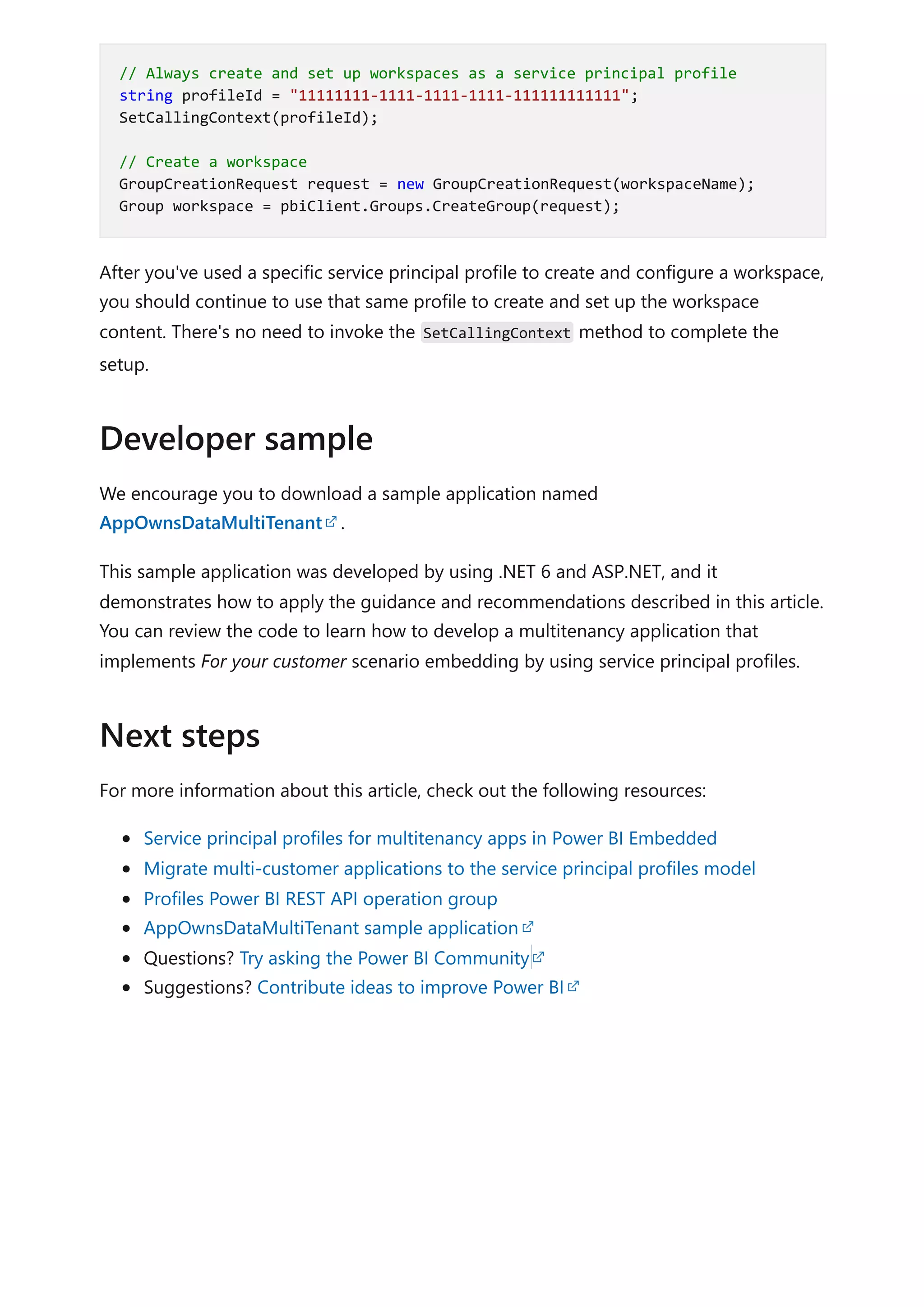 After you've used a specific service principal profile to create and configure a workspace,
you should continue to use that same profile to create and set up the workspace
content. There's no need to invoke the SetCallingContext method to complete the
setup.
We encourage you to download a sample application named
AppOwnsDataMultiTenant .
This sample application was developed by using .NET 6 and ASP.NET, and it
demonstrates how to apply the guidance and recommendations described in this article.
You can review the code to learn how to develop a multitenancy application that
implements For your customer scenario embedding by using service principal profiles.
For more information about this article, check out the following resources:
Service principal profiles for multitenancy apps in Power BI Embedded
Migrate multi-customer applications to the service principal profiles model
Profiles Power BI REST API operation group
AppOwnsDataMultiTenant sample application
Questions? Try asking the Power BI Community
Suggestions? Contribute ideas to improve Power BI
// Always create and set up workspaces as a service principal profile
string profileId = "11111111-1111-1111-1111-111111111111";
SetCallingContext(profileId);
// Create a workspace
GroupCreationRequest request = new GroupCreationRequest(workspaceName);
Group workspace = pbiClient.Groups.CreateGroup(request);
Developer sample
Next steps
 