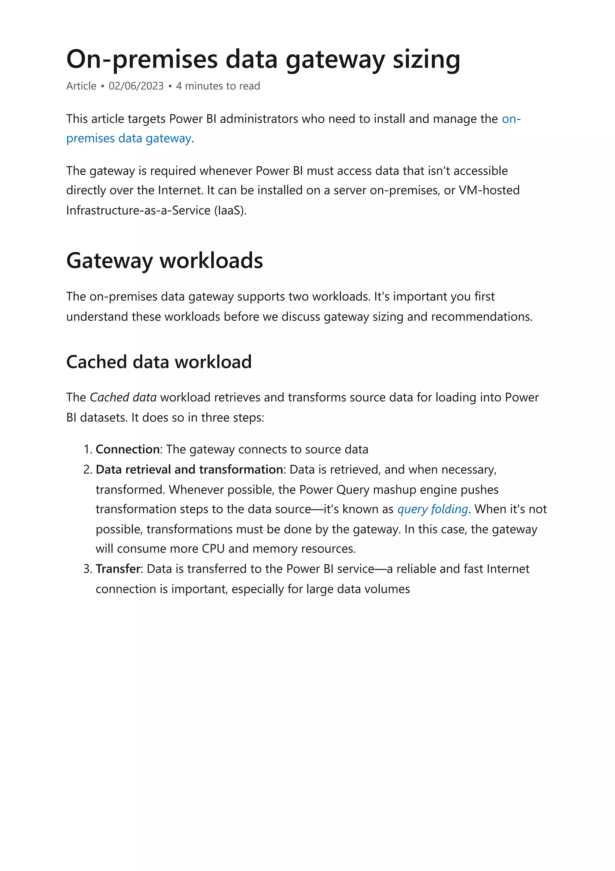 On-premises data gateway sizing
Article • 02/06/2023 • 4 minutes to read
This article targets Power BI administrators who need to install and manage the on-
premises data gateway.
The gateway is required whenever Power BI must access data that isn't accessible
directly over the Internet. It can be installed on a server on-premises, or VM-hosted
Infrastructure-as-a-Service (IaaS).
The on-premises data gateway supports two workloads. It's important you first
understand these workloads before we discuss gateway sizing and recommendations.
The Cached data workload retrieves and transforms source data for loading into Power
BI datasets. It does so in three steps:
1. Connection: The gateway connects to source data
2. Data retrieval and transformation: Data is retrieved, and when necessary,
transformed. Whenever possible, the Power Query mashup engine pushes
transformation steps to the data source—it's known as query folding. When it's not
possible, transformations must be done by the gateway. In this case, the gateway
will consume more CPU and memory resources.
3. Transfer: Data is transferred to the Power BI service—a reliable and fast Internet
connection is important, especially for large data volumes
Gateway workloads
Cached data workload
 
