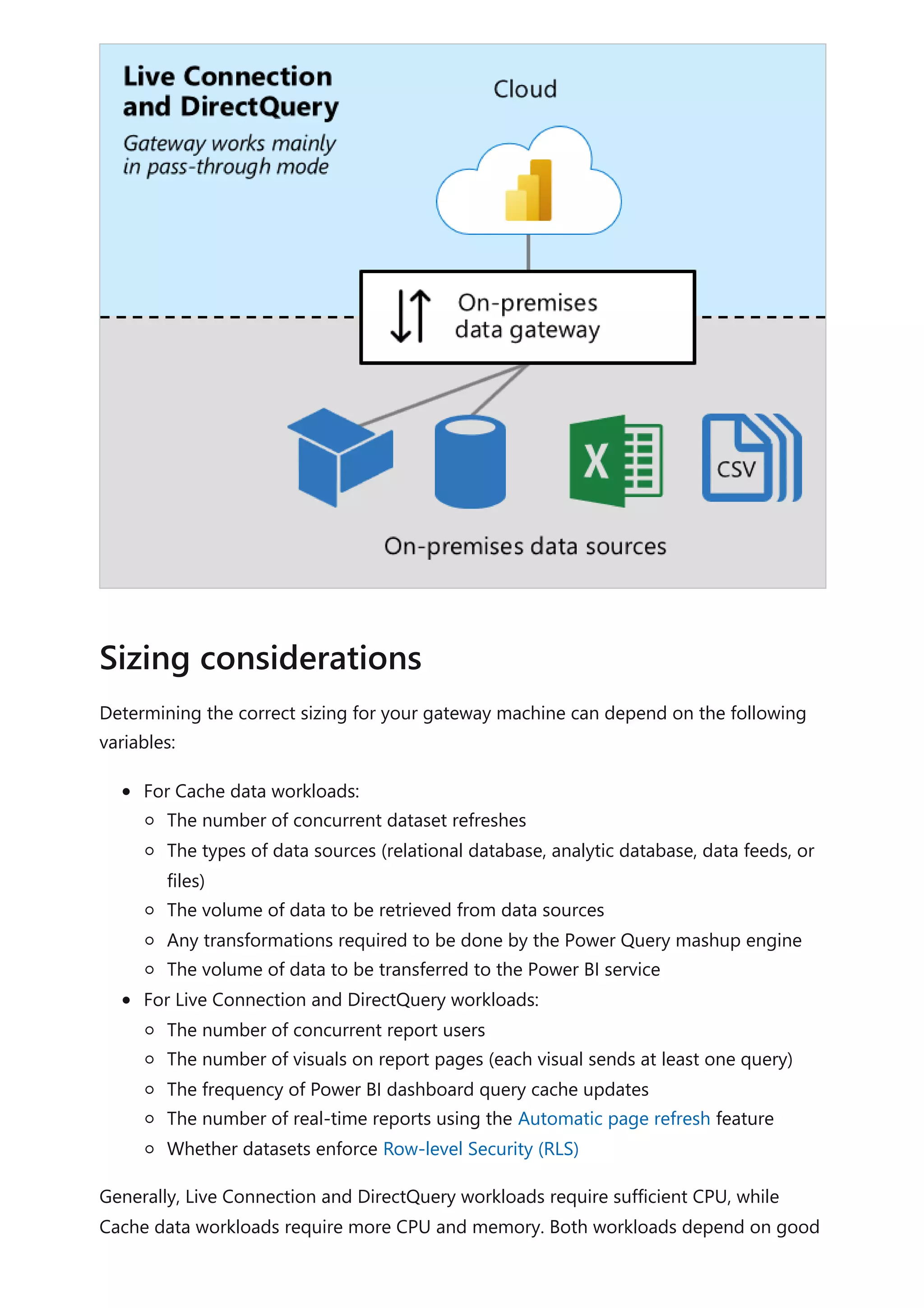 Determining the correct sizing for your gateway machine can depend on the following
variables:
For Cache data workloads:
The number of concurrent dataset refreshes
The types of data sources (relational database, analytic database, data feeds, or
files)
The volume of data to be retrieved from data sources
Any transformations required to be done by the Power Query mashup engine
The volume of data to be transferred to the Power BI service
For Live Connection and DirectQuery workloads:
The number of concurrent report users
The number of visuals on report pages (each visual sends at least one query)
The frequency of Power BI dashboard query cache updates
The number of real-time reports using the Automatic page refresh feature
Whether datasets enforce Row-level Security (RLS)
Generally, Live Connection and DirectQuery workloads require sufficient CPU, while
Cache data workloads require more CPU and memory. Both workloads depend on good
Sizing considerations
 