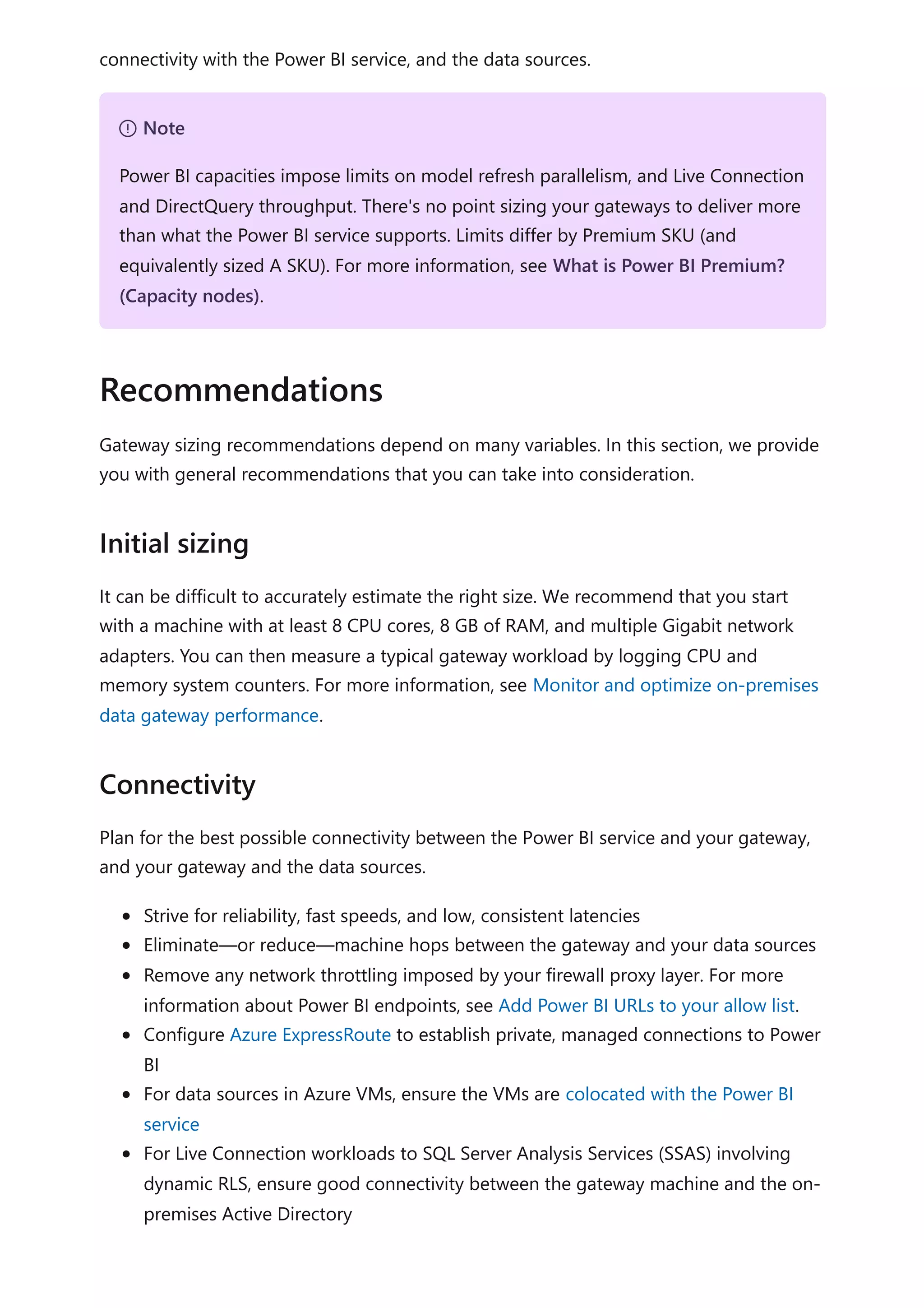 connectivity with the Power BI service, and the data sources.
Gateway sizing recommendations depend on many variables. In this section, we provide
you with general recommendations that you can take into consideration.
It can be difficult to accurately estimate the right size. We recommend that you start
with a machine with at least 8 CPU cores, 8 GB of RAM, and multiple Gigabit network
adapters. You can then measure a typical gateway workload by logging CPU and
memory system counters. For more information, see Monitor and optimize on-premises
data gateway performance.
Plan for the best possible connectivity between the Power BI service and your gateway,
and your gateway and the data sources.
Strive for reliability, fast speeds, and low, consistent latencies
Eliminate—or reduce—machine hops between the gateway and your data sources
Remove any network throttling imposed by your firewall proxy layer. For more
information about Power BI endpoints, see Add Power BI URLs to your allow list.
Configure Azure ExpressRoute to establish private, managed connections to Power
BI
For data sources in Azure VMs, ensure the VMs are colocated with the Power BI
service
For Live Connection workloads to SQL Server Analysis Services (SSAS) involving
dynamic RLS, ensure good connectivity between the gateway machine and the on-
premises Active Directory
７ Note
Power BI capacities impose limits on model refresh parallelism, and Live Connection
and DirectQuery throughput. There's no point sizing your gateways to deliver more
than what the Power BI service supports. Limits differ by Premium SKU (and
equivalently sized A SKU). For more information, see What is Power BI Premium?
(Capacity nodes).
Recommendations
Initial sizing
Connectivity
 