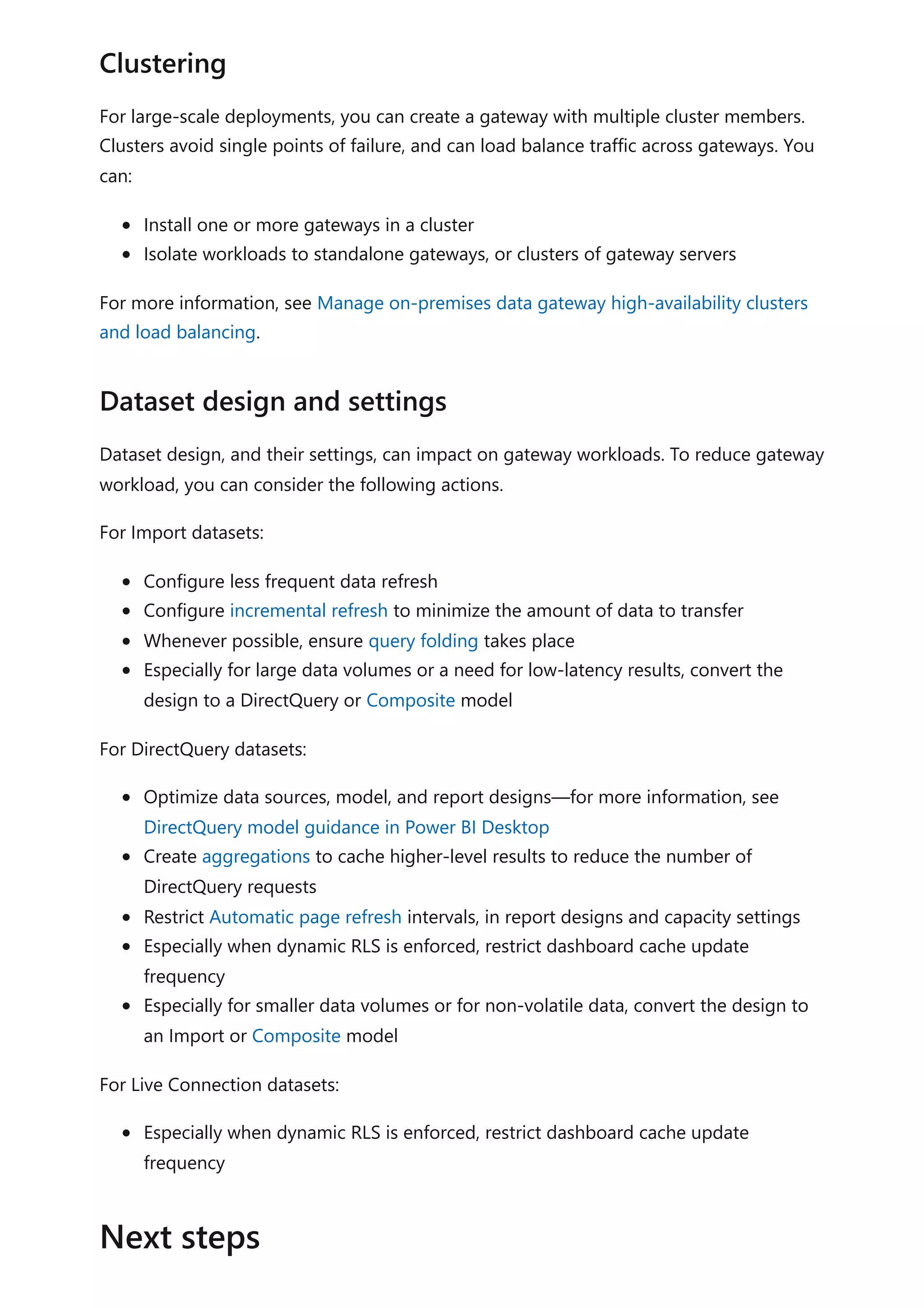 For large-scale deployments, you can create a gateway with multiple cluster members.
Clusters avoid single points of failure, and can load balance traffic across gateways. You
can:
Install one or more gateways in a cluster
Isolate workloads to standalone gateways, or clusters of gateway servers
For more information, see Manage on-premises data gateway high-availability clusters
and load balancing.
Dataset design, and their settings, can impact on gateway workloads. To reduce gateway
workload, you can consider the following actions.
For Import datasets:
Configure less frequent data refresh
Configure incremental refresh to minimize the amount of data to transfer
Whenever possible, ensure query folding takes place
Especially for large data volumes or a need for low-latency results, convert the
design to a DirectQuery or Composite model
For DirectQuery datasets:
Optimize data sources, model, and report designs—for more information, see
DirectQuery model guidance in Power BI Desktop
Create aggregations to cache higher-level results to reduce the number of
DirectQuery requests
Restrict Automatic page refresh intervals, in report designs and capacity settings
Especially when dynamic RLS is enforced, restrict dashboard cache update
frequency
Especially for smaller data volumes or for non-volatile data, convert the design to
an Import or Composite model
For Live Connection datasets:
Especially when dynamic RLS is enforced, restrict dashboard cache update
frequency
Clustering
Dataset design and settings
Next steps
 