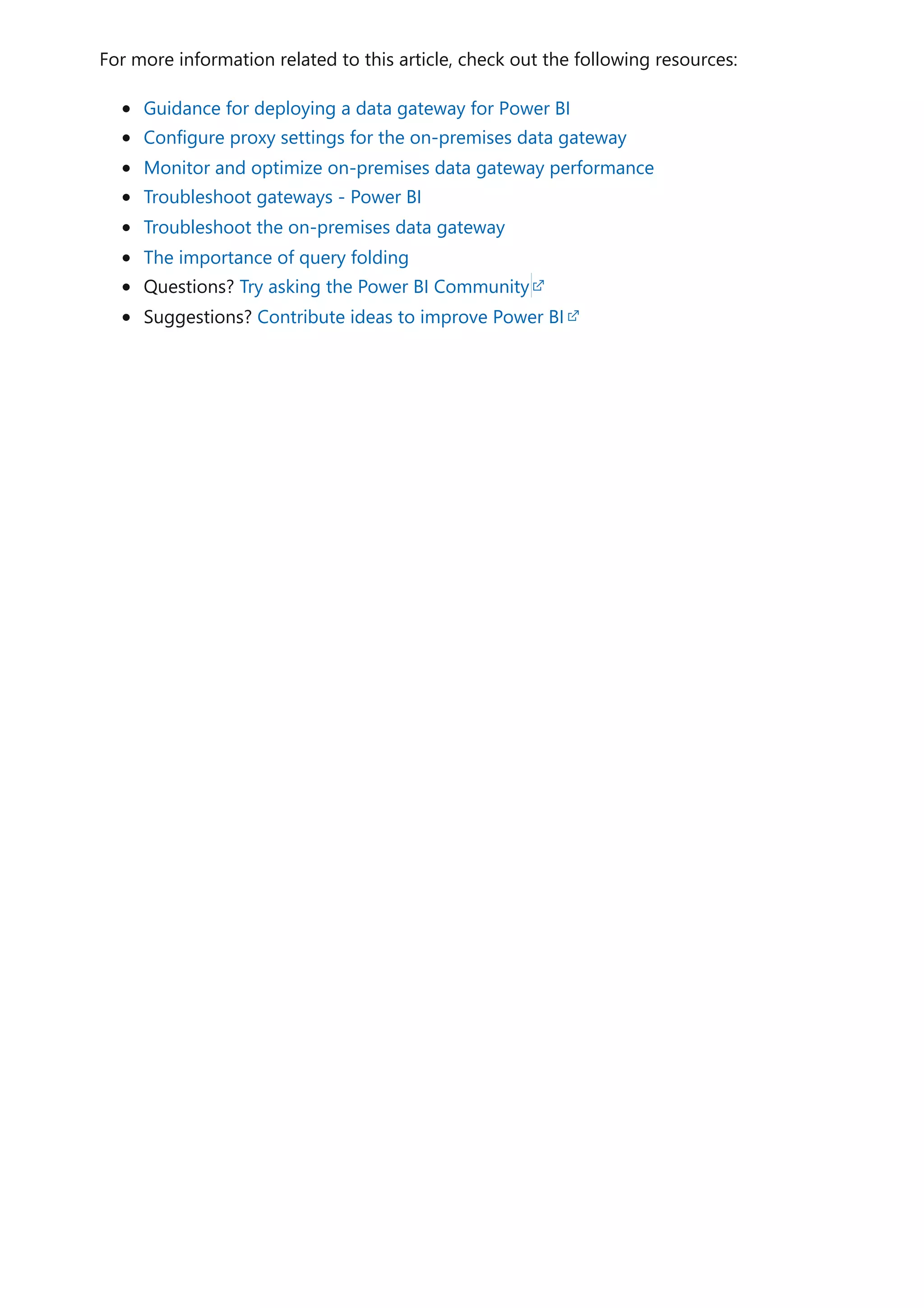 For more information related to this article, check out the following resources:
Guidance for deploying a data gateway for Power BI
Configure proxy settings for the on-premises data gateway
Monitor and optimize on-premises data gateway performance
Troubleshoot gateways - Power BI
Troubleshoot the on-premises data gateway
The importance of query folding
Questions? Try asking the Power BI Community
Suggestions? Contribute ideas to improve Power BI
 