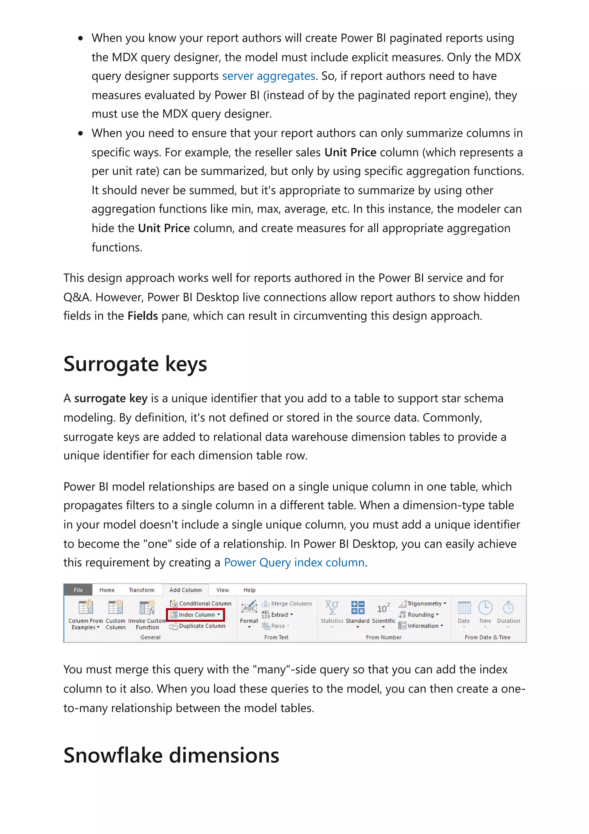 When you know your report authors will create Power BI paginated reports using
the MDX query designer, the model must include explicit measures. Only the MDX
query designer supports server aggregates. So, if report authors need to have
measures evaluated by Power BI (instead of by the paginated report engine), they
must use the MDX query designer.
When you need to ensure that your report authors can only summarize columns in
specific ways. For example, the reseller sales Unit Price column (which represents a
per unit rate) can be summarized, but only by using specific aggregation functions.
It should never be summed, but it's appropriate to summarize by using other
aggregation functions like min, max, average, etc. In this instance, the modeler can
hide the Unit Price column, and create measures for all appropriate aggregation
functions.
This design approach works well for reports authored in the Power BI service and for
Q&A. However, Power BI Desktop live connections allow report authors to show hidden
fields in the Fields pane, which can result in circumventing this design approach.
A surrogate key is a unique identifier that you add to a table to support star schema
modeling. By definition, it's not defined or stored in the source data. Commonly,
surrogate keys are added to relational data warehouse dimension tables to provide a
unique identifier for each dimension table row.
Power BI model relationships are based on a single unique column in one table, which
propagates filters to a single column in a different table. When a dimension-type table
in your model doesn't include a single unique column, you must add a unique identifier
to become the "one" side of a relationship. In Power BI Desktop, you can easily achieve
this requirement by creating a Power Query index column.
You must merge this query with the "many"-side query so that you can add the index
column to it also. When you load these queries to the model, you can then create a one-
to-many relationship between the model tables.
Surrogate keys
Snowflake dimensions
 