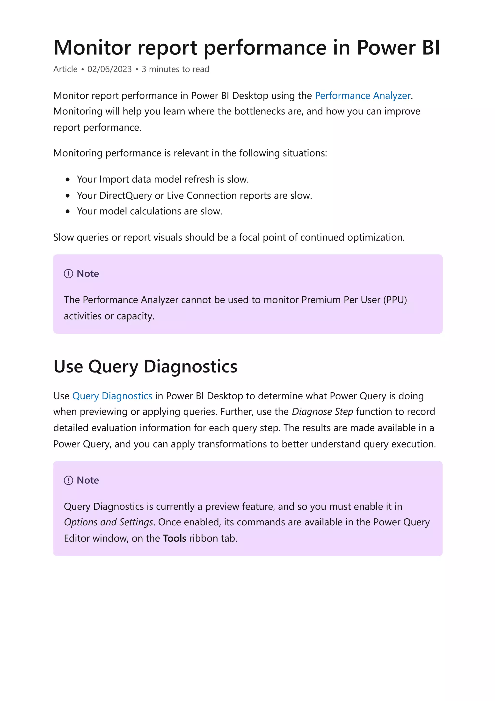 Monitor report performance in Power BI
Article • 02/06/2023 • 3 minutes to read
Monitor report performance in Power BI Desktop using the Performance Analyzer.
Monitoring will help you learn where the bottlenecks are, and how you can improve
report performance.
Monitoring performance is relevant in the following situations:
Your Import data model refresh is slow.
Your DirectQuery or Live Connection reports are slow.
Your model calculations are slow.
Slow queries or report visuals should be a focal point of continued optimization.
Use Query Diagnostics in Power BI Desktop to determine what Power Query is doing
when previewing or applying queries. Further, use the Diagnose Step function to record
detailed evaluation information for each query step. The results are made available in a
Power Query, and you can apply transformations to better understand query execution.
７ Note
The Performance Analyzer cannot be used to monitor Premium Per User (PPU)
activities or capacity.
Use Query Diagnostics
７ Note
Query Diagnostics is currently a preview feature, and so you must enable it in
Options and Settings. Once enabled, its commands are available in the Power Query
Editor window, on the Tools ribbon tab.
 