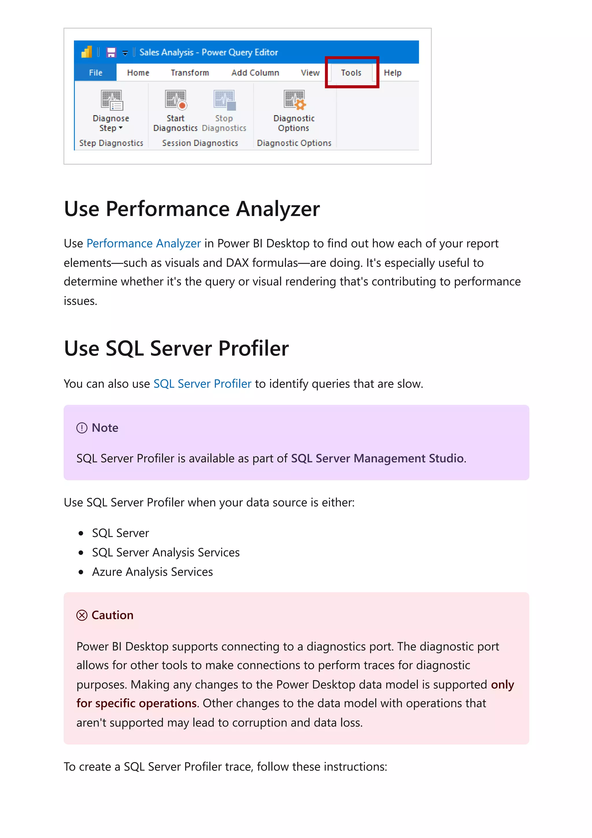 Use Performance Analyzer in Power BI Desktop to find out how each of your report
elements—such as visuals and DAX formulas—are doing. It's especially useful to
determine whether it's the query or visual rendering that's contributing to performance
issues.
You can also use SQL Server Profiler to identify queries that are slow.
Use SQL Server Profiler when your data source is either:
SQL Server
SQL Server Analysis Services
Azure Analysis Services
To create a SQL Server Profiler trace, follow these instructions:
Use Performance Analyzer
Use SQL Server Profiler
７ Note
SQL Server Profiler is available as part of SQL Server Management Studio.
Ｕ Caution
Power BI Desktop supports connecting to a diagnostics port. The diagnostic port
allows for other tools to make connections to perform traces for diagnostic
purposes. Making any changes to the Power Desktop data model is supported only
for specific operations. Other changes to the data model with operations that
aren't supported may lead to corruption and data loss.
 