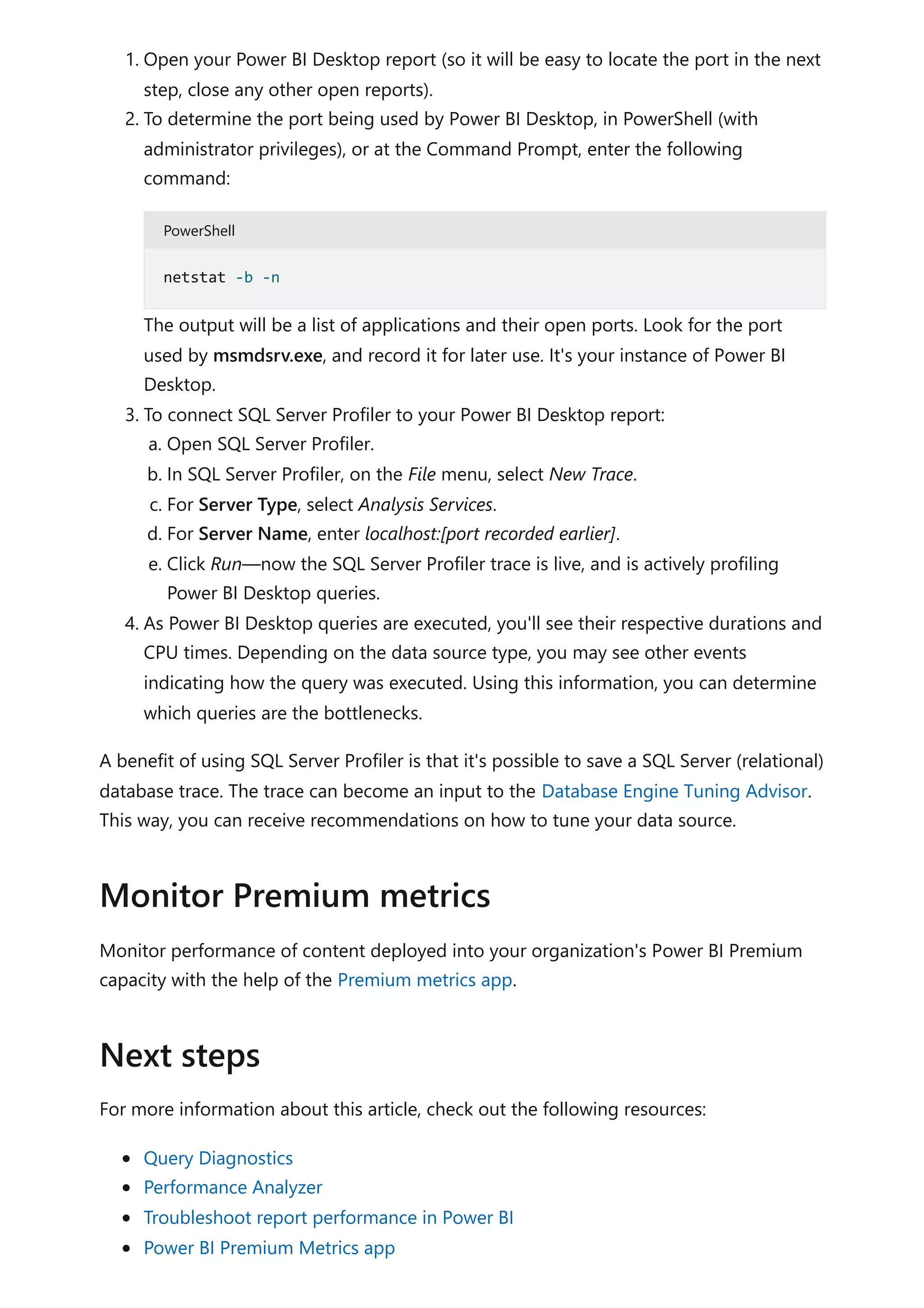 1. Open your Power BI Desktop report (so it will be easy to locate the port in the next
step, close any other open reports).
2. To determine the port being used by Power BI Desktop, in PowerShell (with
administrator privileges), or at the Command Prompt, enter the following
command:
PowerShell
The output will be a list of applications and their open ports. Look for the port
used by msmdsrv.exe, and record it for later use. It's your instance of Power BI
Desktop.
3. To connect SQL Server Profiler to your Power BI Desktop report:
a. Open SQL Server Profiler.
b. In SQL Server Profiler, on the File menu, select New Trace.
c. For Server Type, select Analysis Services.
d. For Server Name, enter localhost:[port recorded earlier].
e. Click Run—now the SQL Server Profiler trace is live, and is actively profiling
Power BI Desktop queries.
4. As Power BI Desktop queries are executed, you'll see their respective durations and
CPU times. Depending on the data source type, you may see other events
indicating how the query was executed. Using this information, you can determine
which queries are the bottlenecks.
A benefit of using SQL Server Profiler is that it's possible to save a SQL Server (relational)
database trace. The trace can become an input to the Database Engine Tuning Advisor.
This way, you can receive recommendations on how to tune your data source.
Monitor performance of content deployed into your organization's Power BI Premium
capacity with the help of the Premium metrics app.
For more information about this article, check out the following resources:
Query Diagnostics
Performance Analyzer
Troubleshoot report performance in Power BI
Power BI Premium Metrics app
netstat -b -n
Monitor Premium metrics
Next steps
 