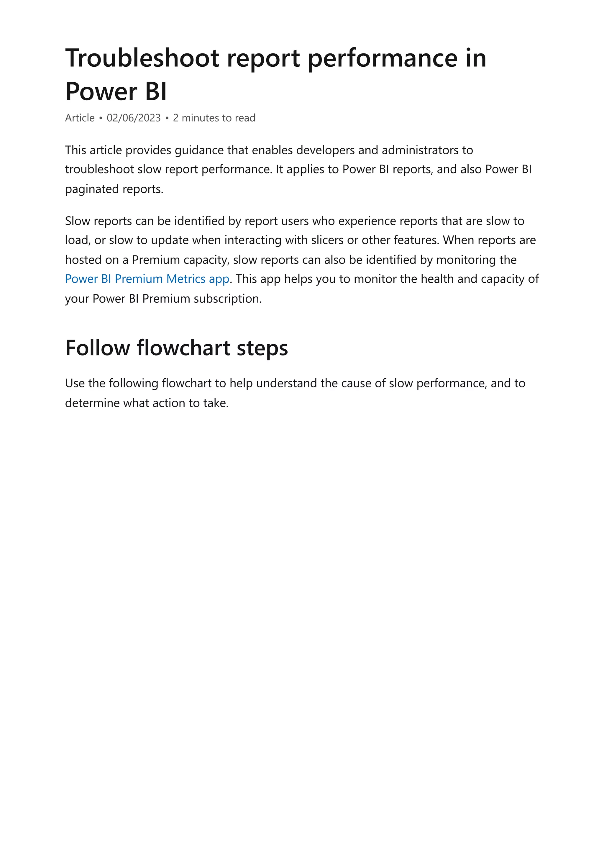 Troubleshoot report performance in
Power BI
Article • 02/06/2023 • 2 minutes to read
This article provides guidance that enables developers and administrators to
troubleshoot slow report performance. It applies to Power BI reports, and also Power BI
paginated reports.
Slow reports can be identified by report users who experience reports that are slow to
load, or slow to update when interacting with slicers or other features. When reports are
hosted on a Premium capacity, slow reports can also be identified by monitoring the
Power BI Premium Metrics app. This app helps you to monitor the health and capacity of
your Power BI Premium subscription.
Use the following flowchart to help understand the cause of slow performance, and to
determine what action to take.
Follow flowchart steps
 