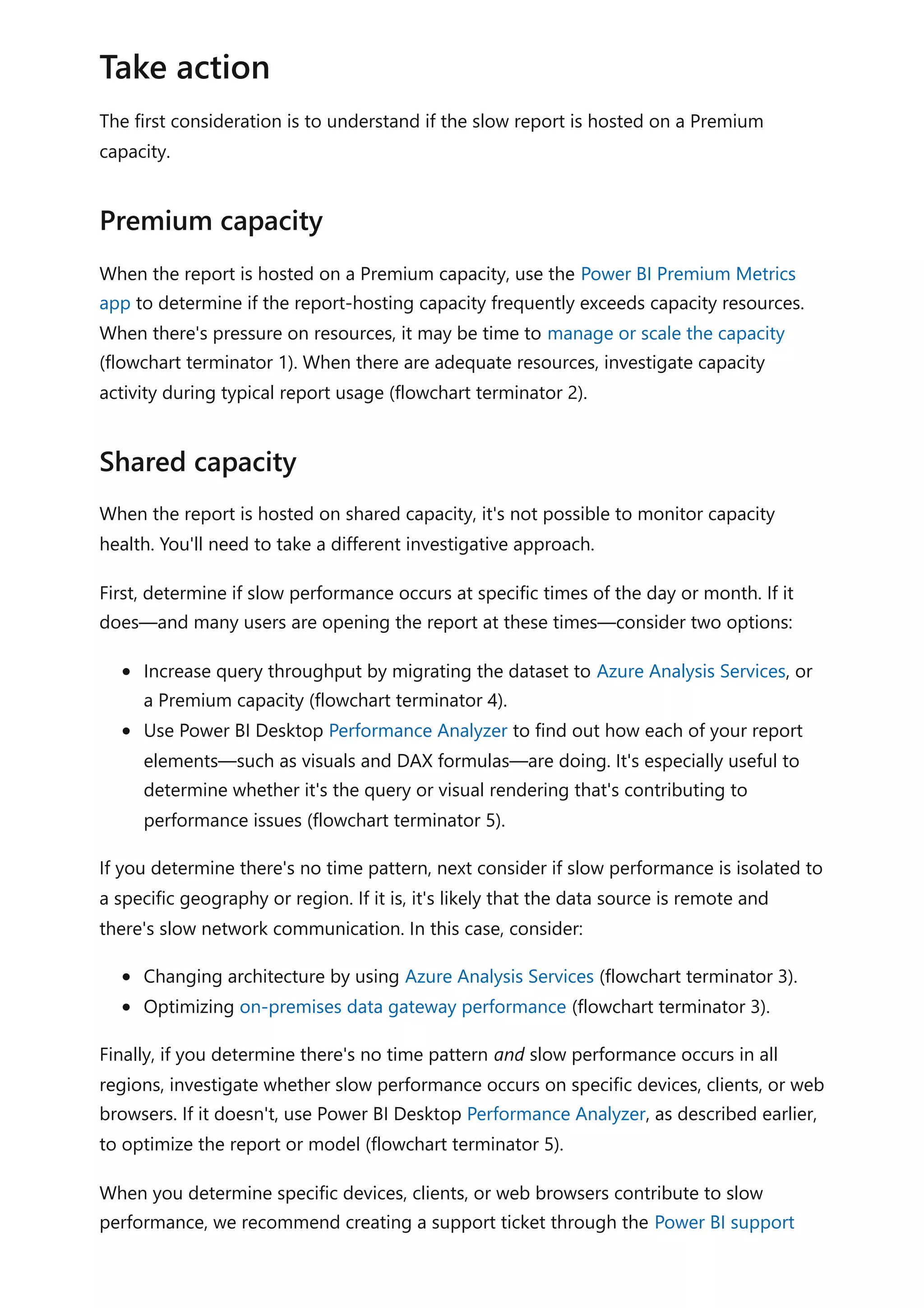 The first consideration is to understand if the slow report is hosted on a Premium
capacity.
When the report is hosted on a Premium capacity, use the Power BI Premium Metrics
app to determine if the report-hosting capacity frequently exceeds capacity resources.
When there's pressure on resources, it may be time to manage or scale the capacity
(flowchart terminator 1). When there are adequate resources, investigate capacity
activity during typical report usage (flowchart terminator 2).
When the report is hosted on shared capacity, it's not possible to monitor capacity
health. You'll need to take a different investigative approach.
First, determine if slow performance occurs at specific times of the day or month. If it
does—and many users are opening the report at these times—consider two options:
Increase query throughput by migrating the dataset to Azure Analysis Services, or
a Premium capacity (flowchart terminator 4).
Use Power BI Desktop Performance Analyzer to find out how each of your report
elements—such as visuals and DAX formulas—are doing. It's especially useful to
determine whether it's the query or visual rendering that's contributing to
performance issues (flowchart terminator 5).
If you determine there's no time pattern, next consider if slow performance is isolated to
a specific geography or region. If it is, it's likely that the data source is remote and
there's slow network communication. In this case, consider:
Changing architecture by using Azure Analysis Services (flowchart terminator 3).
Optimizing on-premises data gateway performance (flowchart terminator 3).
Finally, if you determine there's no time pattern and slow performance occurs in all
regions, investigate whether slow performance occurs on specific devices, clients, or web
browsers. If it doesn't, use Power BI Desktop Performance Analyzer, as described earlier,
to optimize the report or model (flowchart terminator 5).
When you determine specific devices, clients, or web browsers contribute to slow
performance, we recommend creating a support ticket through the Power BI support
Take action
Premium capacity
Shared capacity
 