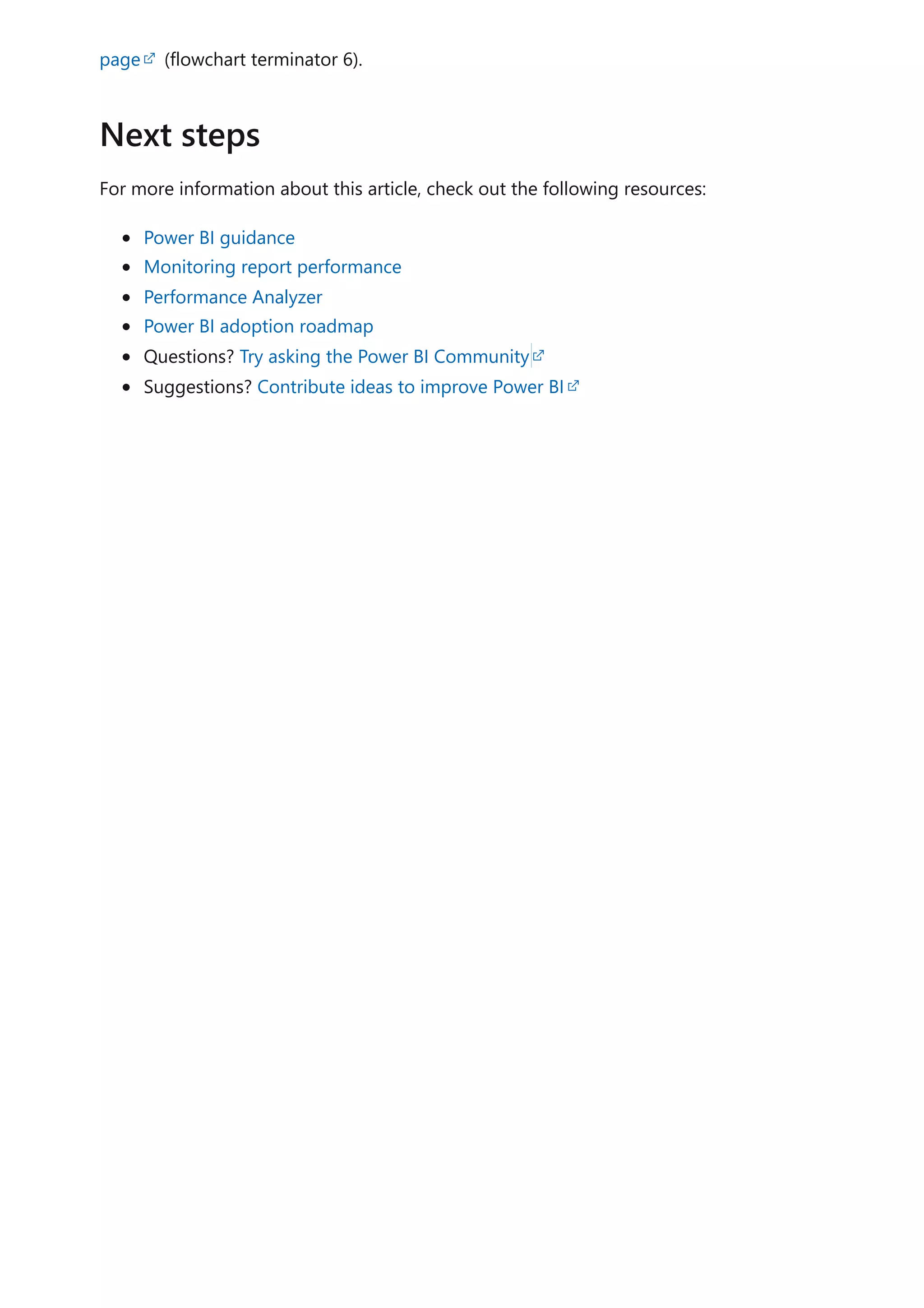 page (flowchart terminator 6).
For more information about this article, check out the following resources:
Power BI guidance
Monitoring report performance
Performance Analyzer
Power BI adoption roadmap
Questions? Try asking the Power BI Community
Suggestions? Contribute ideas to improve Power BI
Next steps
 