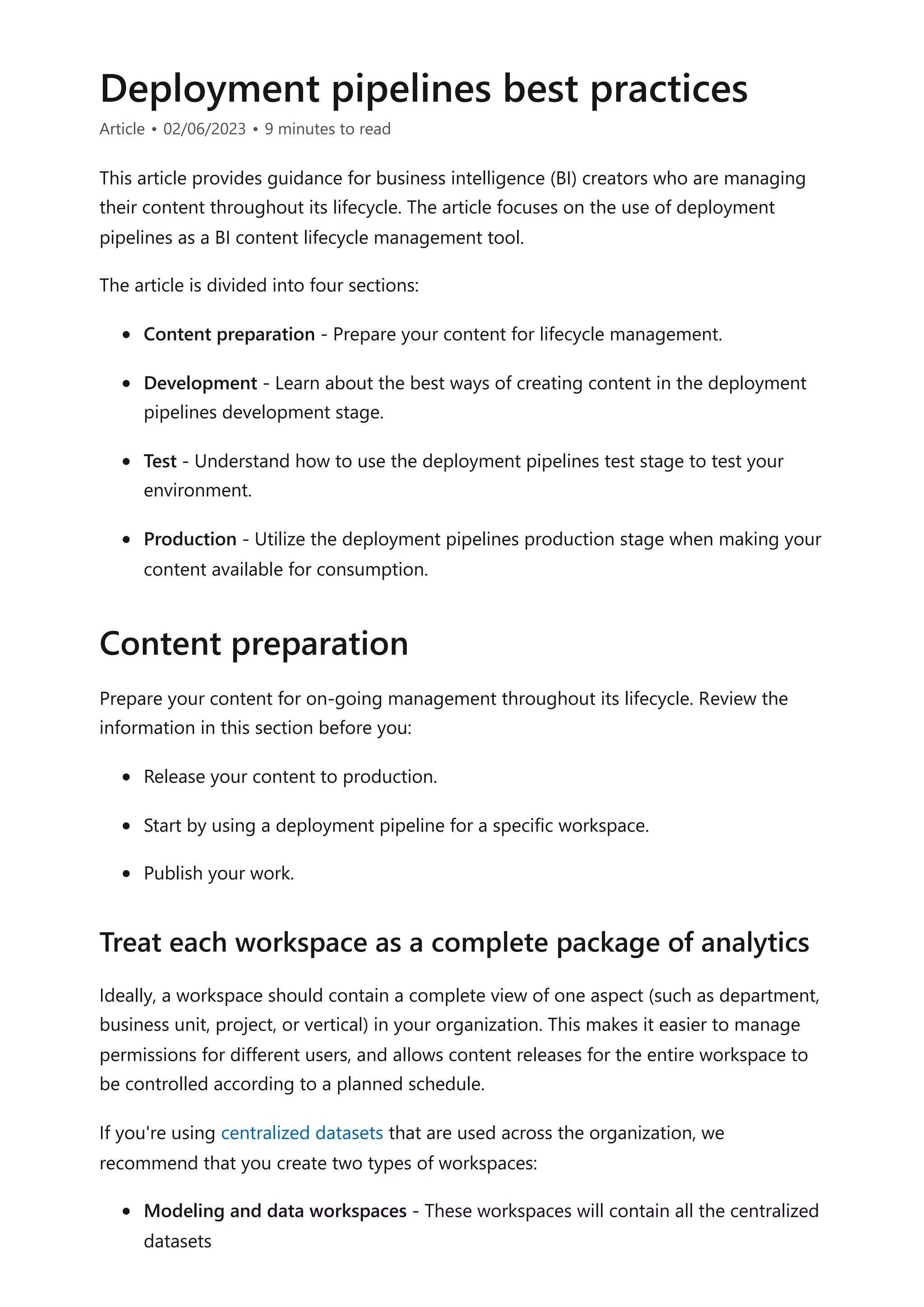 Deployment pipelines best practices
Article • 02/06/2023 • 9 minutes to read
This article provides guidance for business intelligence (BI) creators who are managing
their content throughout its lifecycle. The article focuses on the use of deployment
pipelines as a BI content lifecycle management tool.
The article is divided into four sections:
Content preparation - Prepare your content for lifecycle management.
Development - Learn about the best ways of creating content in the deployment
pipelines development stage.
Test - Understand how to use the deployment pipelines test stage to test your
environment.
Production - Utilize the deployment pipelines production stage when making your
content available for consumption.
Prepare your content for on-going management throughout its lifecycle. Review the
information in this section before you:
Release your content to production.
Start by using a deployment pipeline for a specific workspace.
Publish your work.
Ideally, a workspace should contain a complete view of one aspect (such as department,
business unit, project, or vertical) in your organization. This makes it easier to manage
permissions for different users, and allows content releases for the entire workspace to
be controlled according to a planned schedule.
If you're using centralized datasets that are used across the organization, we
recommend that you create two types of workspaces:
Modeling and data workspaces - These workspaces will contain all the centralized
datasets
Content preparation
Treat each workspace as a complete package of analytics
 