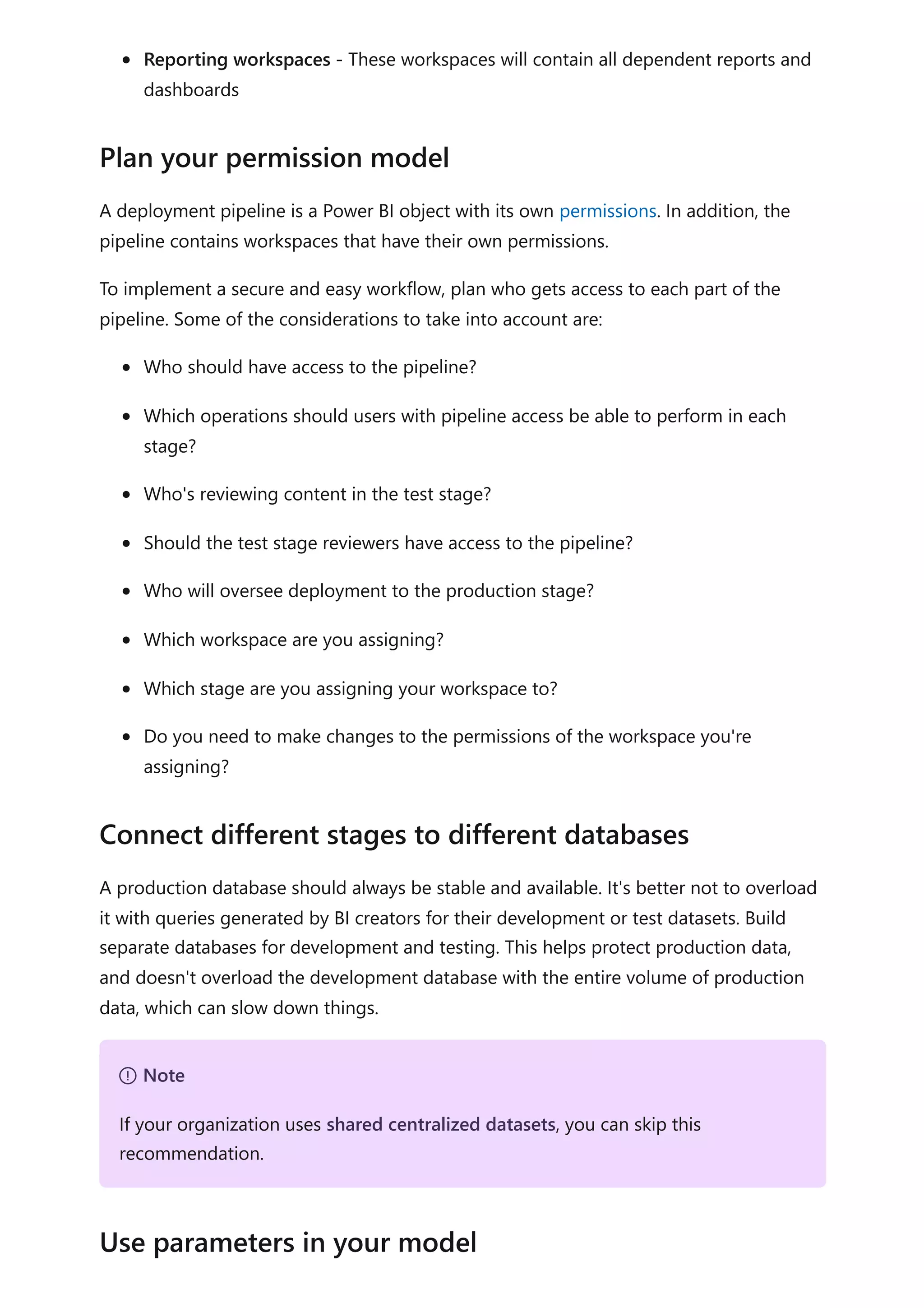 Reporting workspaces - These workspaces will contain all dependent reports and
dashboards
A deployment pipeline is a Power BI object with its own permissions. In addition, the
pipeline contains workspaces that have their own permissions.
To implement a secure and easy workflow, plan who gets access to each part of the
pipeline. Some of the considerations to take into account are:
Who should have access to the pipeline?
Which operations should users with pipeline access be able to perform in each
stage?
Who's reviewing content in the test stage?
Should the test stage reviewers have access to the pipeline?
Who will oversee deployment to the production stage?
Which workspace are you assigning?
Which stage are you assigning your workspace to?
Do you need to make changes to the permissions of the workspace you're
assigning?
A production database should always be stable and available. It's better not to overload
it with queries generated by BI creators for their development or test datasets. Build
separate databases for development and testing. This helps protect production data,
and doesn't overload the development database with the entire volume of production
data, which can slow down things.
Plan your permission model
Connect different stages to different databases
７ Note
If your organization uses shared centralized datasets, you can skip this
recommendation.
Use parameters in your model
 