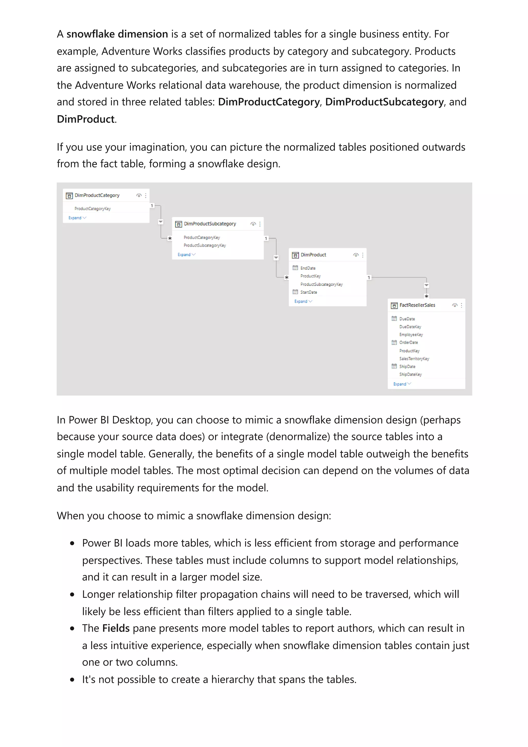 A snowflake dimension is a set of normalized tables for a single business entity. For
example, Adventure Works classifies products by category and subcategory. Products
are assigned to subcategories, and subcategories are in turn assigned to categories. In
the Adventure Works relational data warehouse, the product dimension is normalized
and stored in three related tables: DimProductCategory, DimProductSubcategory, and
DimProduct.
If you use your imagination, you can picture the normalized tables positioned outwards
from the fact table, forming a snowflake design.
In Power BI Desktop, you can choose to mimic a snowflake dimension design (perhaps
because your source data does) or integrate (denormalize) the source tables into a
single model table. Generally, the benefits of a single model table outweigh the benefits
of multiple model tables. The most optimal decision can depend on the volumes of data
and the usability requirements for the model.
When you choose to mimic a snowflake dimension design:
Power BI loads more tables, which is less efficient from storage and performance
perspectives. These tables must include columns to support model relationships,
and it can result in a larger model size.
Longer relationship filter propagation chains will need to be traversed, which will
likely be less efficient than filters applied to a single table.
The Fields pane presents more model tables to report authors, which can result in
a less intuitive experience, especially when snowflake dimension tables contain just
one or two columns.
It's not possible to create a hierarchy that spans the tables.
 