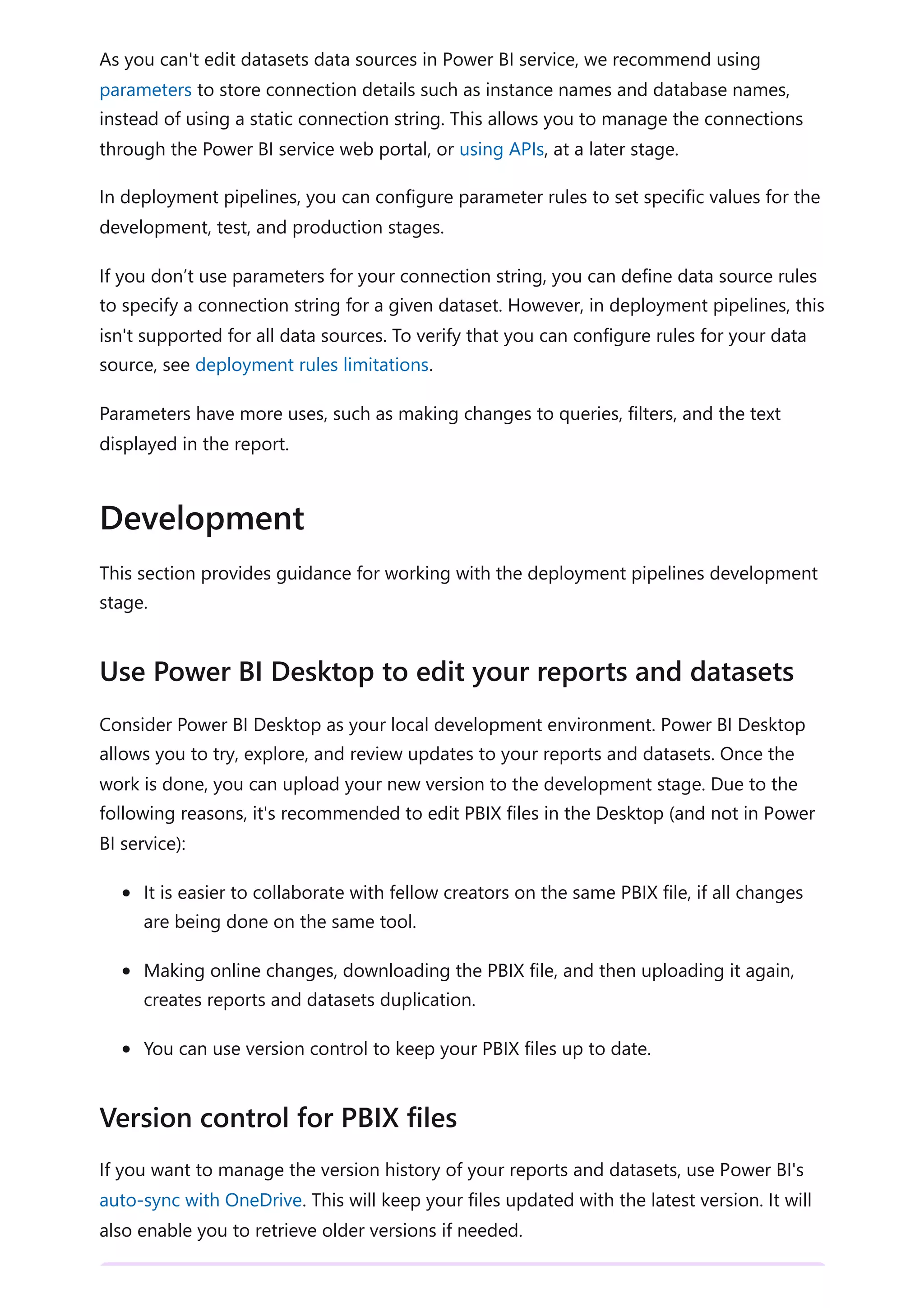 As you can't edit datasets data sources in Power BI service, we recommend using
parameters to store connection details such as instance names and database names,
instead of using a static connection string. This allows you to manage the connections
through the Power BI service web portal, or using APIs, at a later stage.
In deployment pipelines, you can configure parameter rules to set specific values for the
development, test, and production stages.
If you don’t use parameters for your connection string, you can define data source rules
to specify a connection string for a given dataset. However, in deployment pipelines, this
isn't supported for all data sources. To verify that you can configure rules for your data
source, see deployment rules limitations.
Parameters have more uses, such as making changes to queries, filters, and the text
displayed in the report.
This section provides guidance for working with the deployment pipelines development
stage.
Consider Power BI Desktop as your local development environment. Power BI Desktop
allows you to try, explore, and review updates to your reports and datasets. Once the
work is done, you can upload your new version to the development stage. Due to the
following reasons, it's recommended to edit PBIX files in the Desktop (and not in Power
BI service):
It is easier to collaborate with fellow creators on the same PBIX file, if all changes
are being done on the same tool.
Making online changes, downloading the PBIX file, and then uploading it again,
creates reports and datasets duplication.
You can use version control to keep your PBIX files up to date.
If you want to manage the version history of your reports and datasets, use Power BI's
auto-sync with OneDrive. This will keep your files updated with the latest version. It will
also enable you to retrieve older versions if needed.
Development
Use Power BI Desktop to edit your reports and datasets
Version control for PBIX files
 
