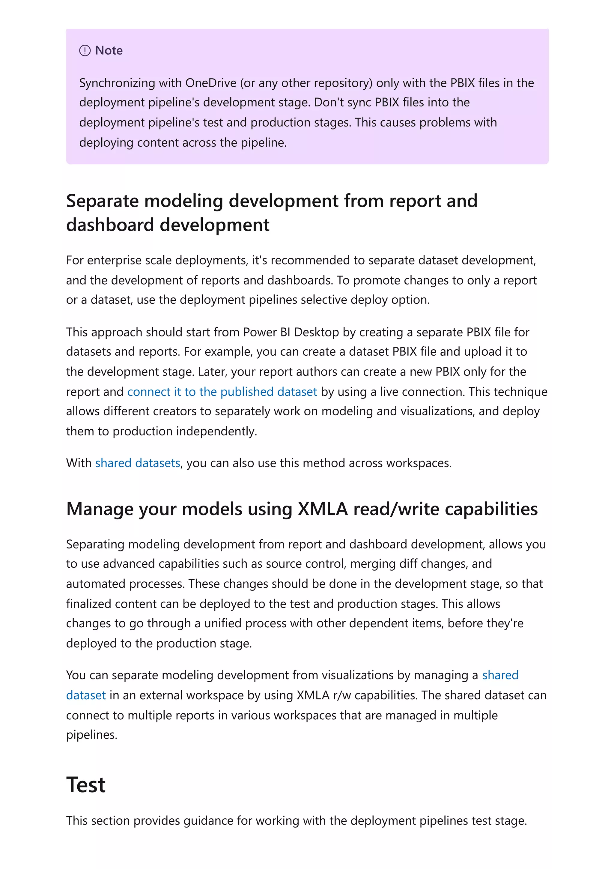 For enterprise scale deployments, it's recommended to separate dataset development,
and the development of reports and dashboards. To promote changes to only a report
or a dataset, use the deployment pipelines selective deploy option.
This approach should start from Power BI Desktop by creating a separate PBIX file for
datasets and reports. For example, you can create a dataset PBIX file and upload it to
the development stage. Later, your report authors can create a new PBIX only for the
report and connect it to the published dataset by using a live connection. This technique
allows different creators to separately work on modeling and visualizations, and deploy
them to production independently.
With shared datasets, you can also use this method across workspaces.
Separating modeling development from report and dashboard development, allows you
to use advanced capabilities such as source control, merging diff changes, and
automated processes. These changes should be done in the development stage, so that
finalized content can be deployed to the test and production stages. This allows
changes to go through a unified process with other dependent items, before they're
deployed to the production stage.
You can separate modeling development from visualizations by managing a shared
dataset in an external workspace by using XMLA r/w capabilities. The shared dataset can
connect to multiple reports in various workspaces that are managed in multiple
pipelines.
This section provides guidance for working with the deployment pipelines test stage.
７ Note
Synchronizing with OneDrive (or any other repository) only with the PBIX files in the
deployment pipeline's development stage. Don't sync PBIX files into the
deployment pipeline's test and production stages. This causes problems with
deploying content across the pipeline.
Separate modeling development from report and
dashboard development
Manage your models using XMLA read/write capabilities
Test
 