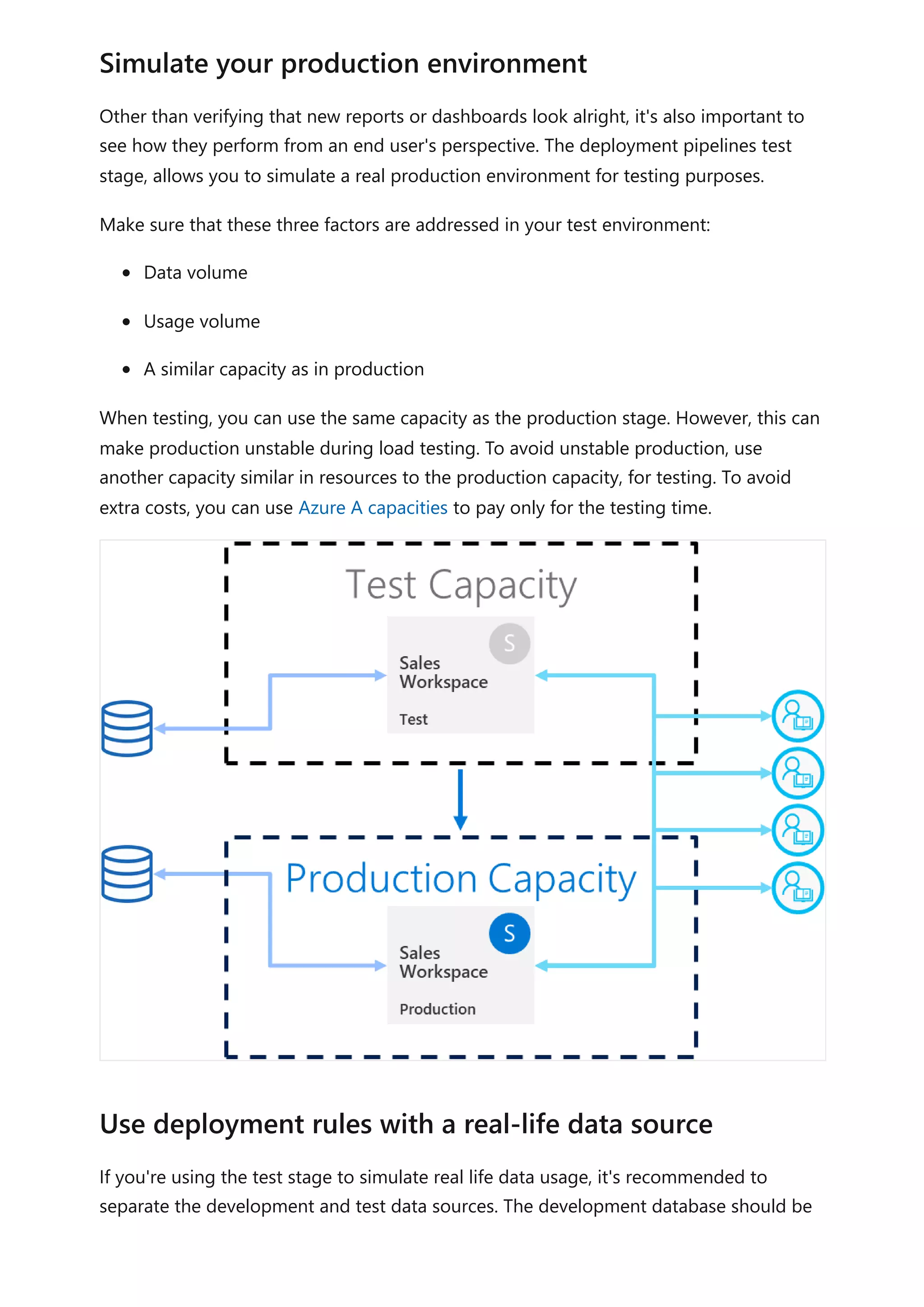 Other than verifying that new reports or dashboards look alright, it's also important to
see how they perform from an end user's perspective. The deployment pipelines test
stage, allows you to simulate a real production environment for testing purposes.
Make sure that these three factors are addressed in your test environment:
Data volume
Usage volume
A similar capacity as in production
When testing, you can use the same capacity as the production stage. However, this can
make production unstable during load testing. To avoid unstable production, use
another capacity similar in resources to the production capacity, for testing. To avoid
extra costs, you can use Azure A capacities to pay only for the testing time.
If you're using the test stage to simulate real life data usage, it's recommended to
separate the development and test data sources. The development database should be
Simulate your production environment
Use deployment rules with a real-life data source
 