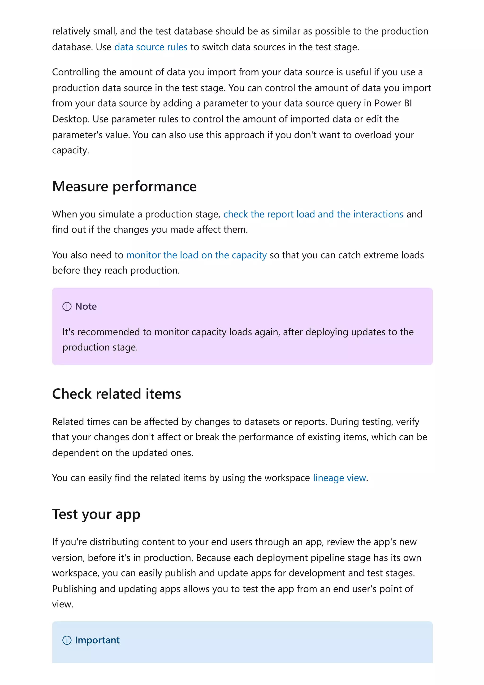 relatively small, and the test database should be as similar as possible to the production
database. Use data source rules to switch data sources in the test stage.
Controlling the amount of data you import from your data source is useful if you use a
production data source in the test stage. You can control the amount of data you import
from your data source by adding a parameter to your data source query in Power BI
Desktop. Use parameter rules to control the amount of imported data or edit the
parameter's value. You can also use this approach if you don't want to overload your
capacity.
When you simulate a production stage, check the report load and the interactions and
find out if the changes you made affect them.
You also need to monitor the load on the capacity so that you can catch extreme loads
before they reach production.
Related times can be affected by changes to datasets or reports. During testing, verify
that your changes don't affect or break the performance of existing items, which can be
dependent on the updated ones.
You can easily find the related items by using the workspace lineage view.
If you're distributing content to your end users through an app, review the app's new
version, before it's in production. Because each deployment pipeline stage has its own
workspace, you can easily publish and update apps for development and test stages.
Publishing and updating apps allows you to test the app from an end user's point of
view.
Measure performance
７ Note
It's recommended to monitor capacity loads again, after deploying updates to the
production stage.
Check related items
Test your app
） Important
 