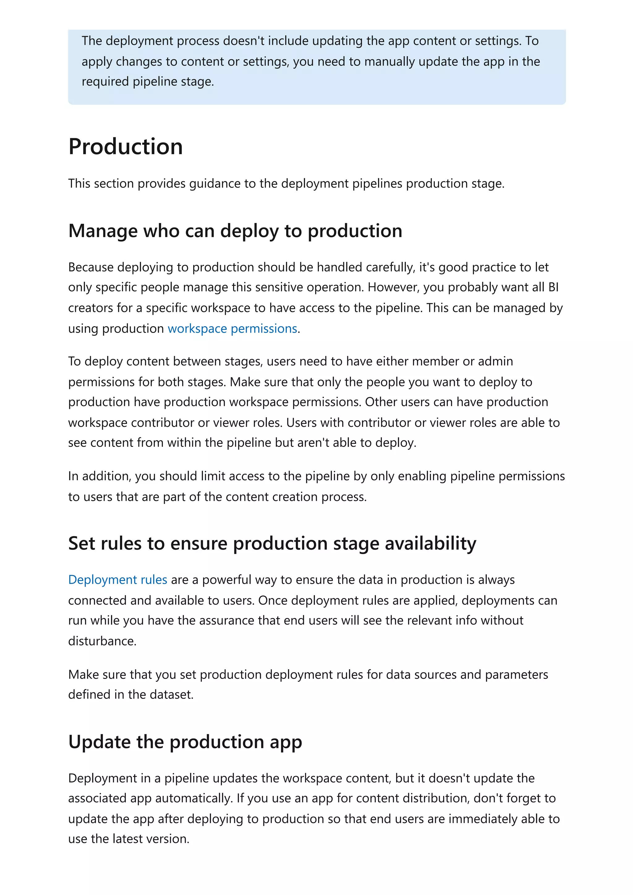 This section provides guidance to the deployment pipelines production stage.
Because deploying to production should be handled carefully, it's good practice to let
only specific people manage this sensitive operation. However, you probably want all BI
creators for a specific workspace to have access to the pipeline. This can be managed by
using production workspace permissions.
To deploy content between stages, users need to have either member or admin
permissions for both stages. Make sure that only the people you want to deploy to
production have production workspace permissions. Other users can have production
workspace contributor or viewer roles. Users with contributor or viewer roles are able to
see content from within the pipeline but aren't able to deploy.
In addition, you should limit access to the pipeline by only enabling pipeline permissions
to users that are part of the content creation process.
Deployment rules are a powerful way to ensure the data in production is always
connected and available to users. Once deployment rules are applied, deployments can
run while you have the assurance that end users will see the relevant info without
disturbance.
Make sure that you set production deployment rules for data sources and parameters
defined in the dataset.
Deployment in a pipeline updates the workspace content, but it doesn't update the
associated app automatically. If you use an app for content distribution, don't forget to
update the app after deploying to production so that end users are immediately able to
use the latest version.
The deployment process doesn't include updating the app content or settings. To
apply changes to content or settings, you need to manually update the app in the
required pipeline stage.
Production
Manage who can deploy to production
Set rules to ensure production stage availability
Update the production app
 