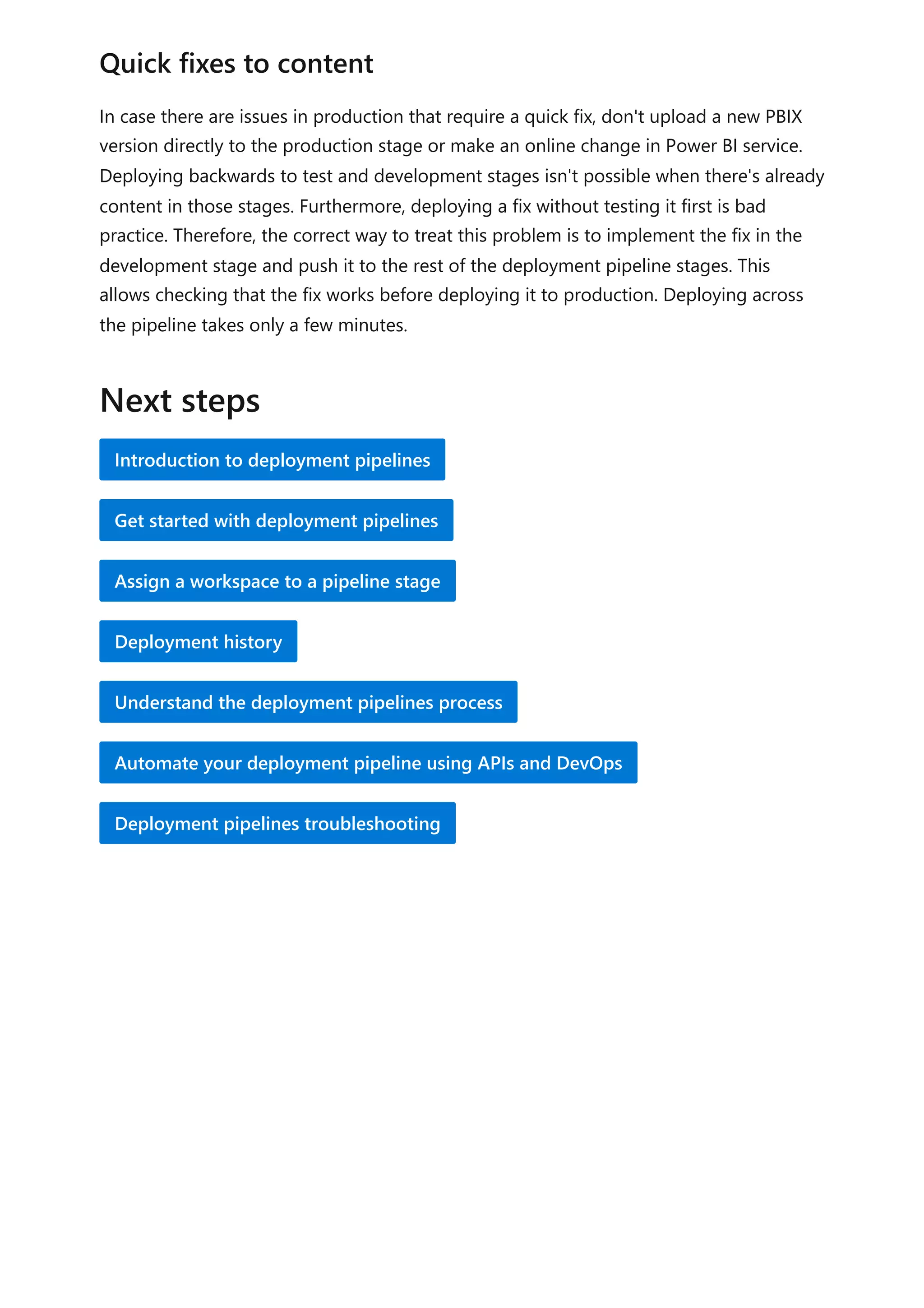 In case there are issues in production that require a quick fix, don't upload a new PBIX
version directly to the production stage or make an online change in Power BI service.
Deploying backwards to test and development stages isn't possible when there's already
content in those stages. Furthermore, deploying a fix without testing it first is bad
practice. Therefore, the correct way to treat this problem is to implement the fix in the
development stage and push it to the rest of the deployment pipeline stages. This
allows checking that the fix works before deploying it to production. Deploying across
the pipeline takes only a few minutes.
Quick fixes to content
Next steps
Introduction to deployment pipelines
Get started with deployment pipelines
Assign a workspace to a pipeline stage
Deployment history
Understand the deployment pipelines process
Automate your deployment pipeline using APIs and DevOps
Deployment pipelines troubleshooting
 