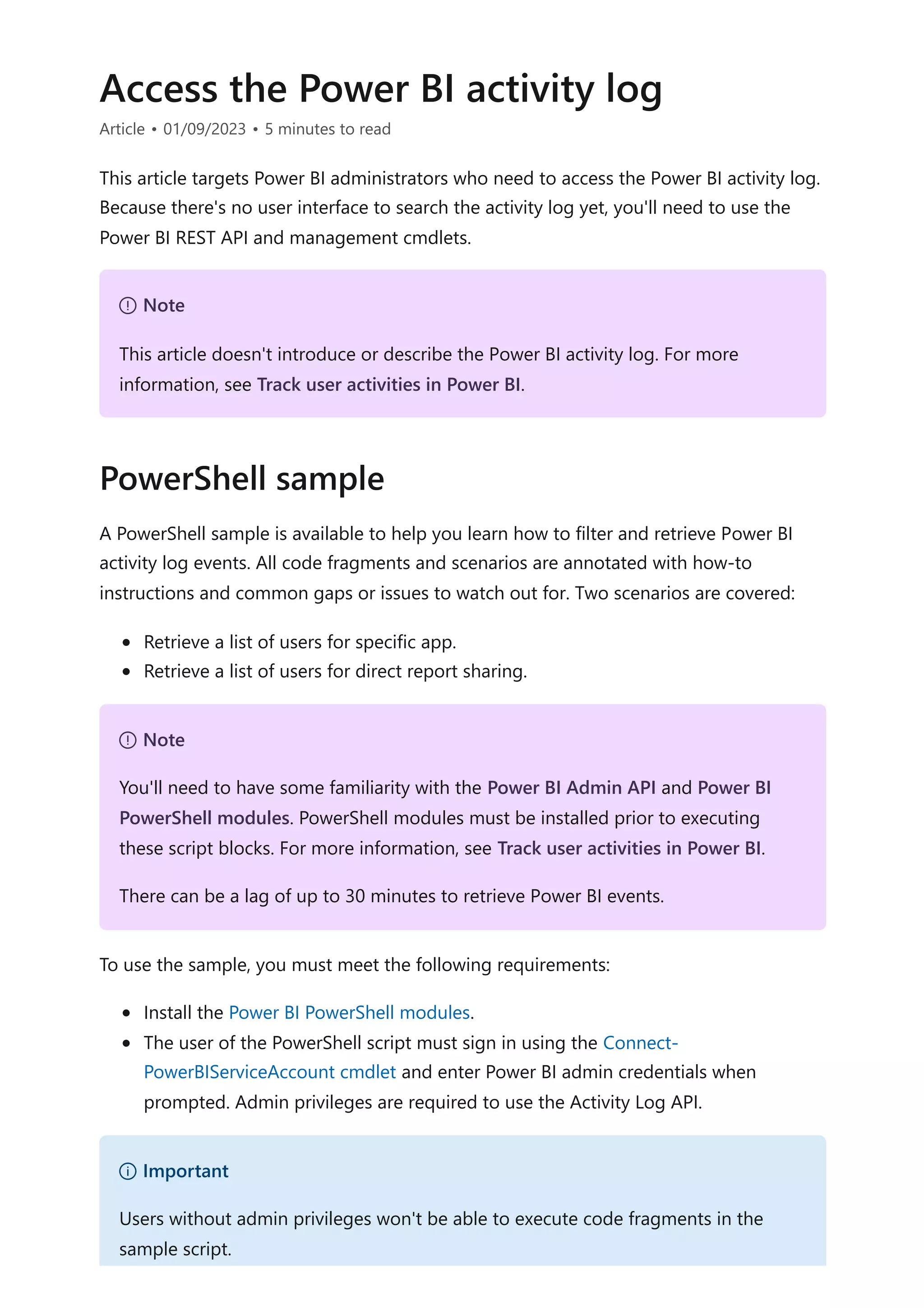 Access the Power BI activity log
Article • 01/09/2023 • 5 minutes to read
This article targets Power BI administrators who need to access the Power BI activity log.
Because there's no user interface to search the activity log yet, you'll need to use the
Power BI REST API and management cmdlets.
A PowerShell sample is available to help you learn how to filter and retrieve Power BI
activity log events. All code fragments and scenarios are annotated with how-to
instructions and common gaps or issues to watch out for. Two scenarios are covered:
Retrieve a list of users for specific app.
Retrieve a list of users for direct report sharing.
To use the sample, you must meet the following requirements:
Install the Power BI PowerShell modules.
The user of the PowerShell script must sign in using the Connect-
PowerBIServiceAccount cmdlet and enter Power BI admin credentials when
prompted. Admin privileges are required to use the Activity Log API.
７ Note
This article doesn't introduce or describe the Power BI activity log. For more
information, see Track user activities in Power BI.
PowerShell sample
７ Note
You'll need to have some familiarity with the Power BI Admin API and Power BI
PowerShell modules. PowerShell modules must be installed prior to executing
these script blocks. For more information, see Track user activities in Power BI.
There can be a lag of up to 30 minutes to retrieve Power BI events.
） Important
Users without admin privileges won't be able to execute code fragments in the
sample script.
 