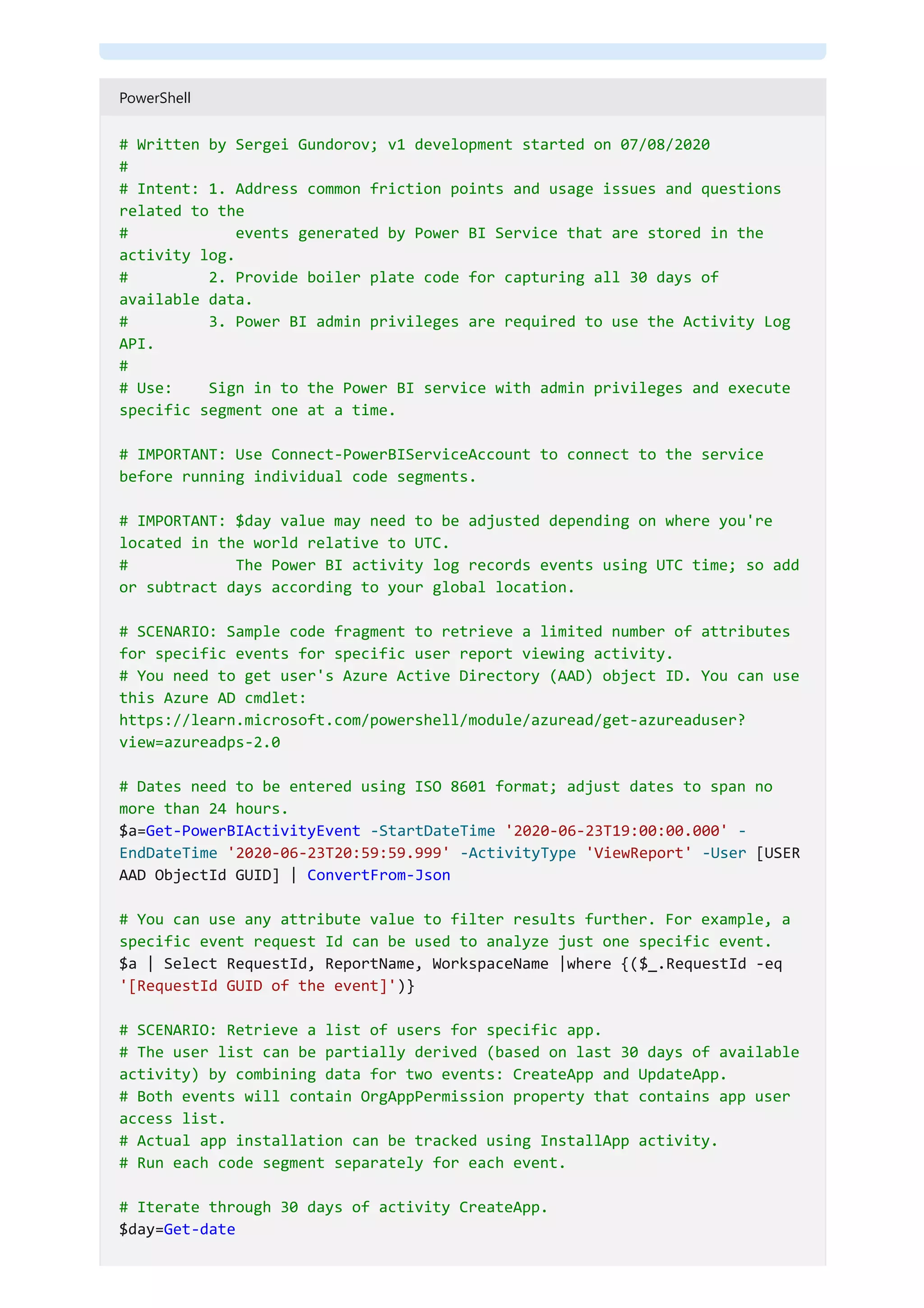 PowerShell
# Written by Sergei Gundorov; v1 development started on 07/08/2020
#
# Intent: 1. Address common friction points and usage issues and questions
related to the
# events generated by Power BI Service that are stored in the
activity log.
# 2. Provide boiler plate code for capturing all 30 days of
available data.
# 3. Power BI admin privileges are required to use the Activity Log
API.
#
# Use: Sign in to the Power BI service with admin privileges and execute
specific segment one at a time.
# IMPORTANT: Use Connect-PowerBIServiceAccount to connect to the service
before running individual code segments.
# IMPORTANT: $day value may need to be adjusted depending on where you're
located in the world relative to UTC.
# The Power BI activity log records events using UTC time; so add
or subtract days according to your global location.
# SCENARIO: Sample code fragment to retrieve a limited number of attributes
for specific events for specific user report viewing activity.
# You need to get user's Azure Active Directory (AAD) object ID. You can use
this Azure AD cmdlet:
https://learn.microsoft.com/powershell/module/azuread/get-azureaduser?
view=azureadps-2.0
# Dates need to be entered using ISO 8601 format; adjust dates to span no
more than 24 hours.
$a=Get-PowerBIActivityEvent -StartDateTime '2020-06-23T19:00:00.000' -
EndDateTime '2020-06-23T20:59:59.999' -ActivityType 'ViewReport' -User [USER
AAD ObjectId GUID] | ConvertFrom-Json
# You can use any attribute value to filter results further. For example, a
specific event request Id can be used to analyze just one specific event.
$a | Select RequestId, ReportName, WorkspaceName |where {($_.RequestId -eq
'[RequestId GUID of the event]')}
# SCENARIO: Retrieve a list of users for specific app.
# The user list can be partially derived (based on last 30 days of available
activity) by combining data for two events: CreateApp and UpdateApp.
# Both events will contain OrgAppPermission property that contains app user
access list.
# Actual app installation can be tracked using InstallApp activity.
# Run each code segment separately for each event.
# Iterate through 30 days of activity CreateApp.
$day=Get-date
 