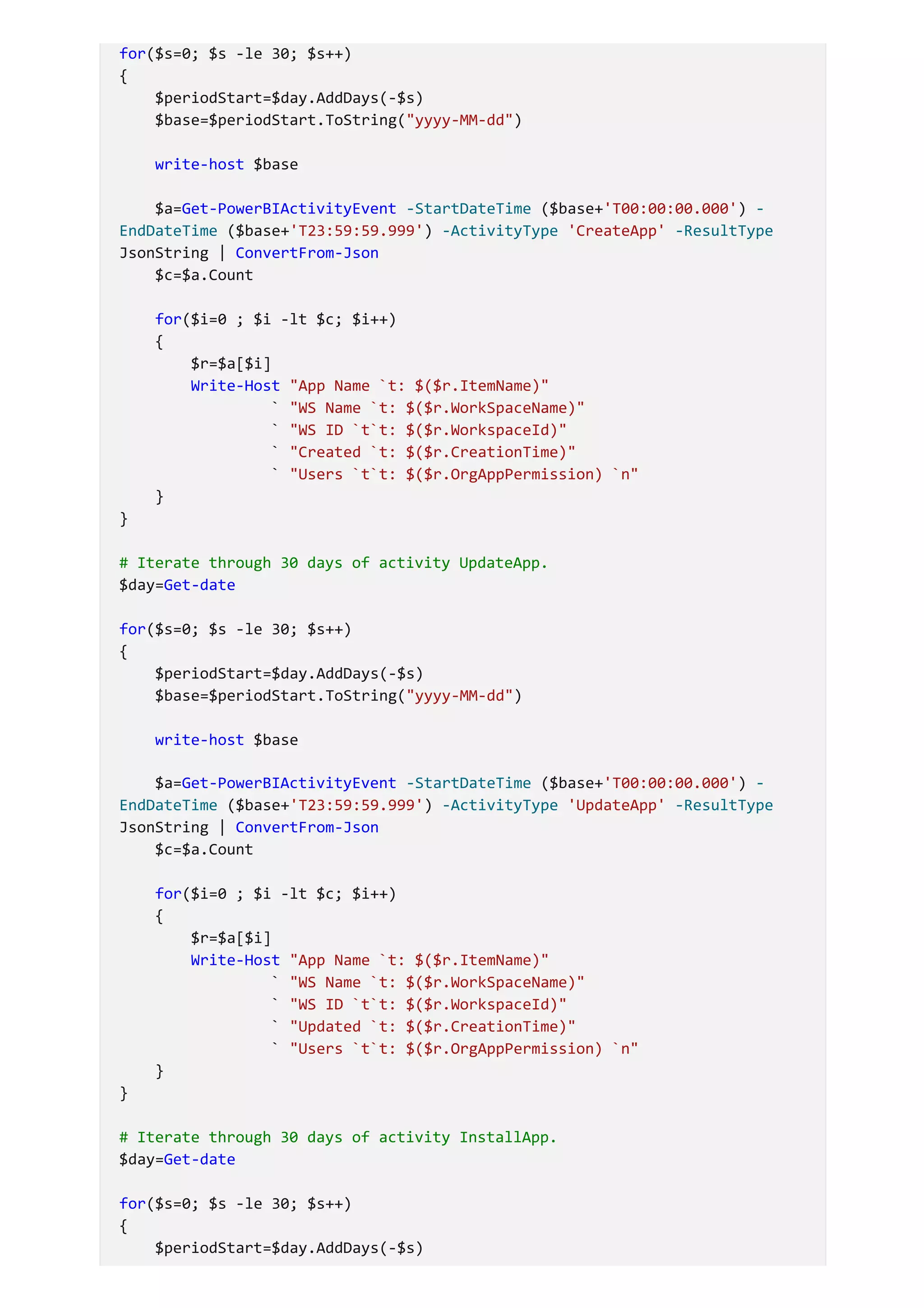for($s=0; $s -le 30; $s++)
{
$periodStart=$day.AddDays(-$s)
$base=$periodStart.ToString("yyyy-MM-dd")
write-host $base
$a=Get-PowerBIActivityEvent -StartDateTime ($base+'T00:00:00.000') -
EndDateTime ($base+'T23:59:59.999') -ActivityType 'CreateApp' -ResultType
JsonString | ConvertFrom-Json
$c=$a.Count
for($i=0 ; $i -lt $c; $i++)
{
$r=$a[$i]
Write-Host "App Name `t: $($r.ItemName)"
` "WS Name `t: $($r.WorkSpaceName)"
` "WS ID `t`t: $($r.WorkspaceId)"
` "Created `t: $($r.CreationTime)"
` "Users `t`t: $($r.OrgAppPermission) `n"
}
}
# Iterate through 30 days of activity UpdateApp.
$day=Get-date
for($s=0; $s -le 30; $s++)
{
$periodStart=$day.AddDays(-$s)
$base=$periodStart.ToString("yyyy-MM-dd")
write-host $base
$a=Get-PowerBIActivityEvent -StartDateTime ($base+'T00:00:00.000') -
EndDateTime ($base+'T23:59:59.999') -ActivityType 'UpdateApp' -ResultType
JsonString | ConvertFrom-Json
$c=$a.Count
for($i=0 ; $i -lt $c; $i++)
{
$r=$a[$i]
Write-Host "App Name `t: $($r.ItemName)"
` "WS Name `t: $($r.WorkSpaceName)"
` "WS ID `t`t: $($r.WorkspaceId)"
` "Updated `t: $($r.CreationTime)"
` "Users `t`t: $($r.OrgAppPermission) `n"
}
}
# Iterate through 30 days of activity InstallApp.
$day=Get-date
for($s=0; $s -le 30; $s++)
{
$periodStart=$day.AddDays(-$s)
 
