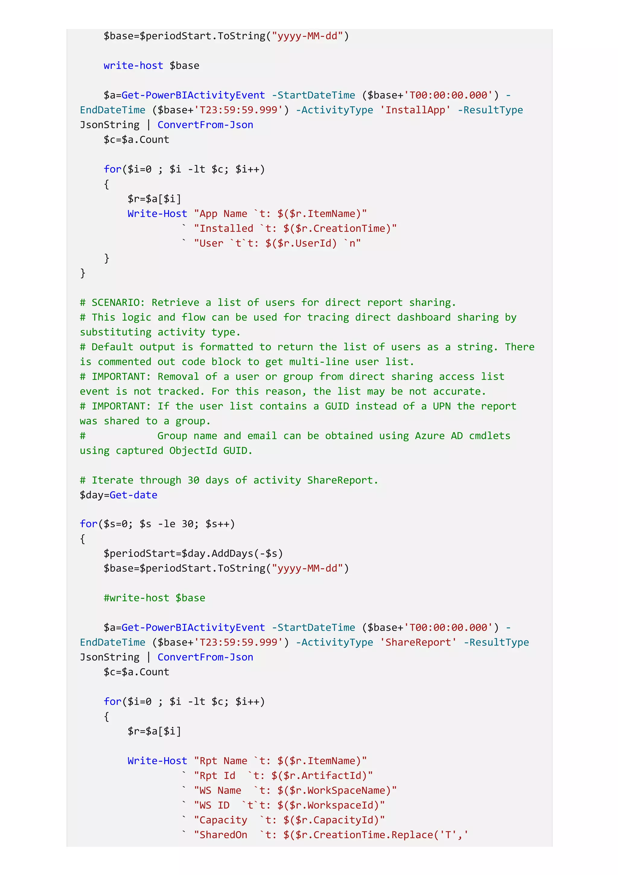 $base=$periodStart.ToString("yyyy-MM-dd")
write-host $base
$a=Get-PowerBIActivityEvent -StartDateTime ($base+'T00:00:00.000') -
EndDateTime ($base+'T23:59:59.999') -ActivityType 'InstallApp' -ResultType
JsonString | ConvertFrom-Json
$c=$a.Count
for($i=0 ; $i -lt $c; $i++)
{
$r=$a[$i]
Write-Host "App Name `t: $($r.ItemName)"
` "Installed `t: $($r.CreationTime)"
` "User `t`t: $($r.UserId) `n"
}
}
# SCENARIO: Retrieve a list of users for direct report sharing.
# This logic and flow can be used for tracing direct dashboard sharing by
substituting activity type.
# Default output is formatted to return the list of users as a string. There
is commented out code block to get multi-line user list.
# IMPORTANT: Removal of a user or group from direct sharing access list
event is not tracked. For this reason, the list may be not accurate.
# IMPORTANT: If the user list contains a GUID instead of a UPN the report
was shared to a group.
# Group name and email can be obtained using Azure AD cmdlets
using captured ObjectId GUID.
# Iterate through 30 days of activity ShareReport.
$day=Get-date
for($s=0; $s -le 30; $s++)
{
$periodStart=$day.AddDays(-$s)
$base=$periodStart.ToString("yyyy-MM-dd")
#write-host $base
$a=Get-PowerBIActivityEvent -StartDateTime ($base+'T00:00:00.000') -
EndDateTime ($base+'T23:59:59.999') -ActivityType 'ShareReport' -ResultType
JsonString | ConvertFrom-Json
$c=$a.Count
for($i=0 ; $i -lt $c; $i++)
{
$r=$a[$i]
Write-Host "Rpt Name `t: $($r.ItemName)"
` "Rpt Id `t: $($r.ArtifactId)"
` "WS Name `t: $($r.WorkSpaceName)"
` "WS ID `t`t: $($r.WorkspaceId)"
` "Capacity `t: $($r.CapacityId)"
` "SharedOn `t: $($r.CreationTime.Replace('T','
 