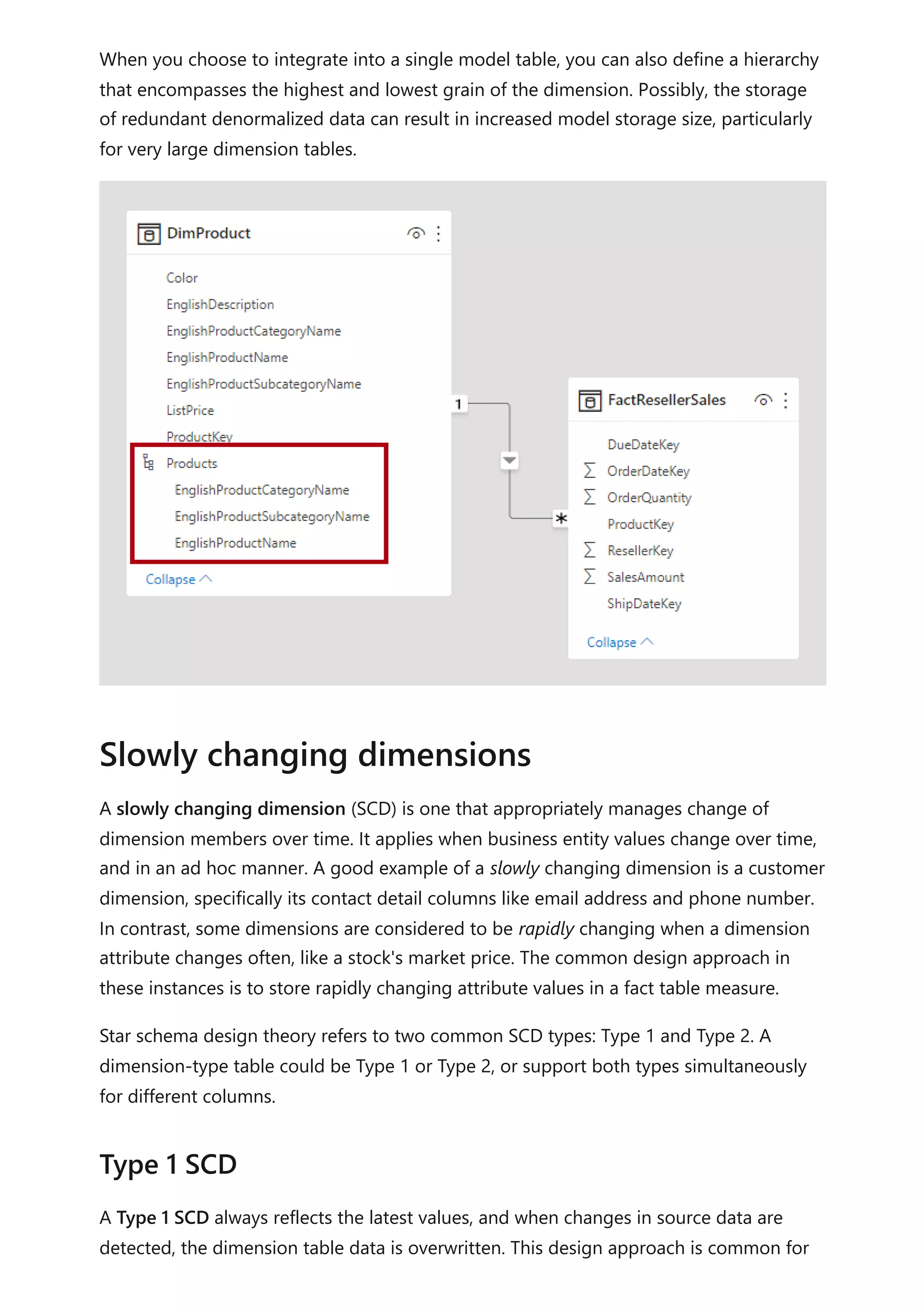 When you choose to integrate into a single model table, you can also define a hierarchy
that encompasses the highest and lowest grain of the dimension. Possibly, the storage
of redundant denormalized data can result in increased model storage size, particularly
for very large dimension tables.
A slowly changing dimension (SCD) is one that appropriately manages change of
dimension members over time. It applies when business entity values change over time,
and in an ad hoc manner. A good example of a slowly changing dimension is a customer
dimension, specifically its contact detail columns like email address and phone number.
In contrast, some dimensions are considered to be rapidly changing when a dimension
attribute changes often, like a stock's market price. The common design approach in
these instances is to store rapidly changing attribute values in a fact table measure.
Star schema design theory refers to two common SCD types: Type 1 and Type 2. A
dimension-type table could be Type 1 or Type 2, or support both types simultaneously
for different columns.
A Type 1 SCD always reflects the latest values, and when changes in source data are
detected, the dimension table data is overwritten. This design approach is common for
Slowly changing dimensions
Type 1 SCD
 