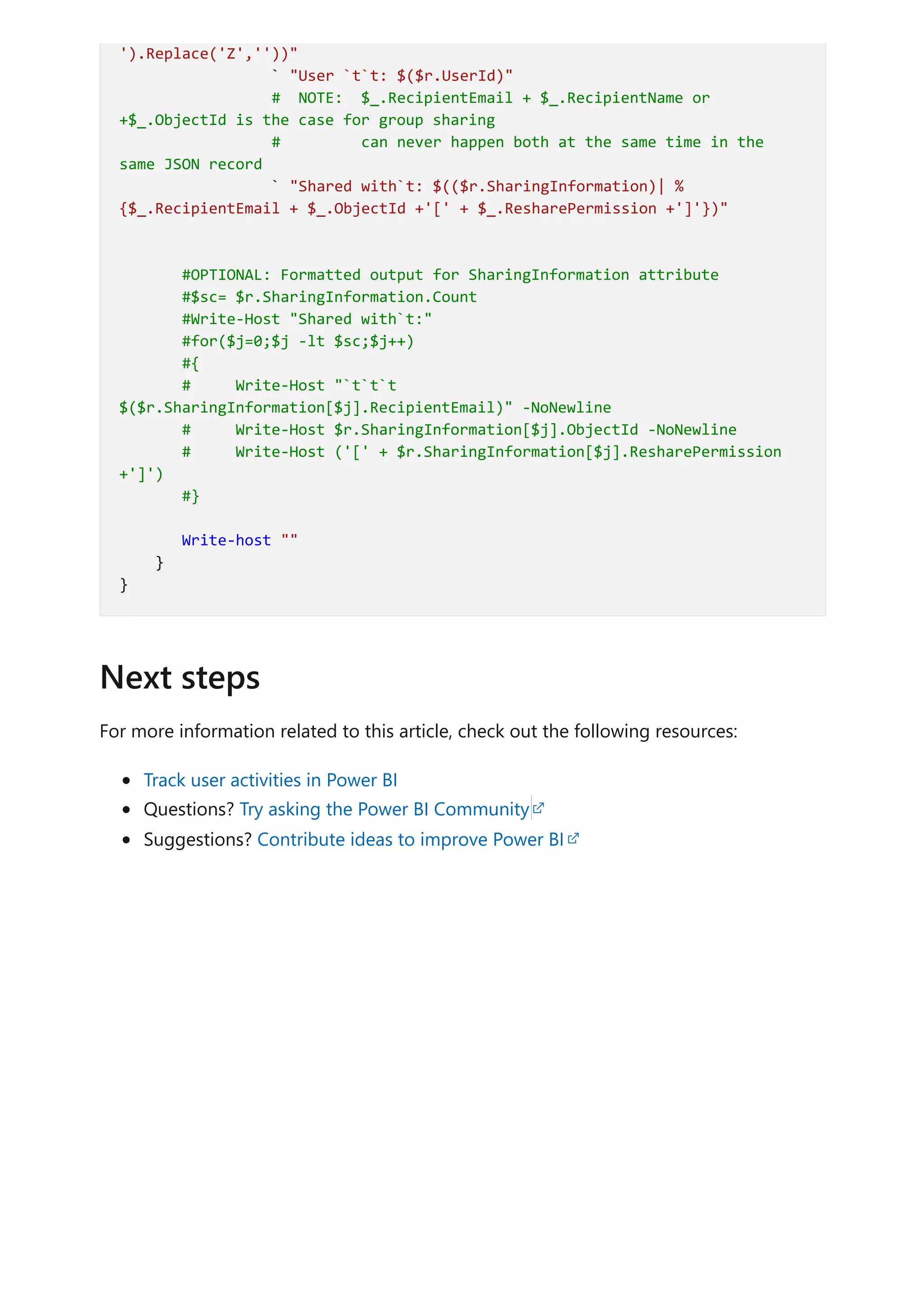 For more information related to this article, check out the following resources:
Track user activities in Power BI
Questions? Try asking the Power BI Community
Suggestions? Contribute ideas to improve Power BI
').Replace('Z',''))"
` "User `t`t: $($r.UserId)"
# NOTE: $_.RecipientEmail + $_.RecipientName or
+$_.ObjectId is the case for group sharing
# can never happen both at the same time in the
same JSON record
` "Shared with`t: $(($r.SharingInformation)| %
{$_.RecipientEmail + $_.ObjectId +'[' + $_.ResharePermission +']'})"
#OPTIONAL: Formatted output for SharingInformation attribute
#$sc= $r.SharingInformation.Count
#Write-Host "Shared with`t:"
#for($j=0;$j -lt $sc;$j++)
#{
# Write-Host "`t`t`t
$($r.SharingInformation[$j].RecipientEmail)" -NoNewline
# Write-Host $r.SharingInformation[$j].ObjectId -NoNewline
# Write-Host ('[' + $r.SharingInformation[$j].ResharePermission
+']')
#}
Write-host ""
}
}
Next steps
 