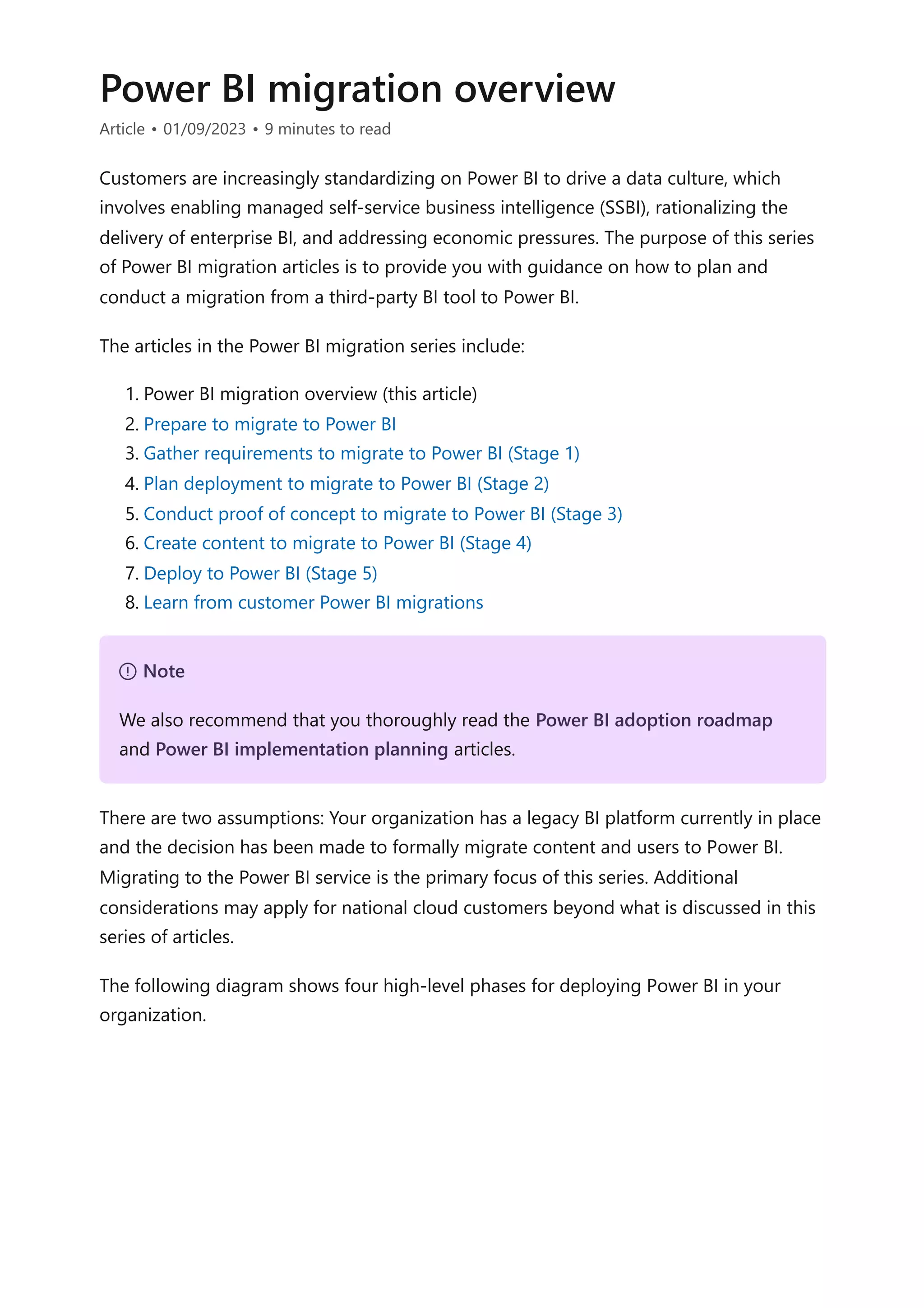 Power BI migration overview
Article • 01/09/2023 • 9 minutes to read
Customers are increasingly standardizing on Power BI to drive a data culture, which
involves enabling managed self-service business intelligence (SSBI), rationalizing the
delivery of enterprise BI, and addressing economic pressures. The purpose of this series
of Power BI migration articles is to provide you with guidance on how to plan and
conduct a migration from a third-party BI tool to Power BI.
The articles in the Power BI migration series include:
1. Power BI migration overview (this article)
2. Prepare to migrate to Power BI
3. Gather requirements to migrate to Power BI (Stage 1)
4. Plan deployment to migrate to Power BI (Stage 2)
5. Conduct proof of concept to migrate to Power BI (Stage 3)
6. Create content to migrate to Power BI (Stage 4)
7. Deploy to Power BI (Stage 5)
8. Learn from customer Power BI migrations
There are two assumptions: Your organization has a legacy BI platform currently in place
and the decision has been made to formally migrate content and users to Power BI.
Migrating to the Power BI service is the primary focus of this series. Additional
considerations may apply for national cloud customers beyond what is discussed in this
series of articles.
The following diagram shows four high-level phases for deploying Power BI in your
organization.
７ Note
We also recommend that you thoroughly read the Power BI adoption roadmap
and Power BI implementation planning articles.
 