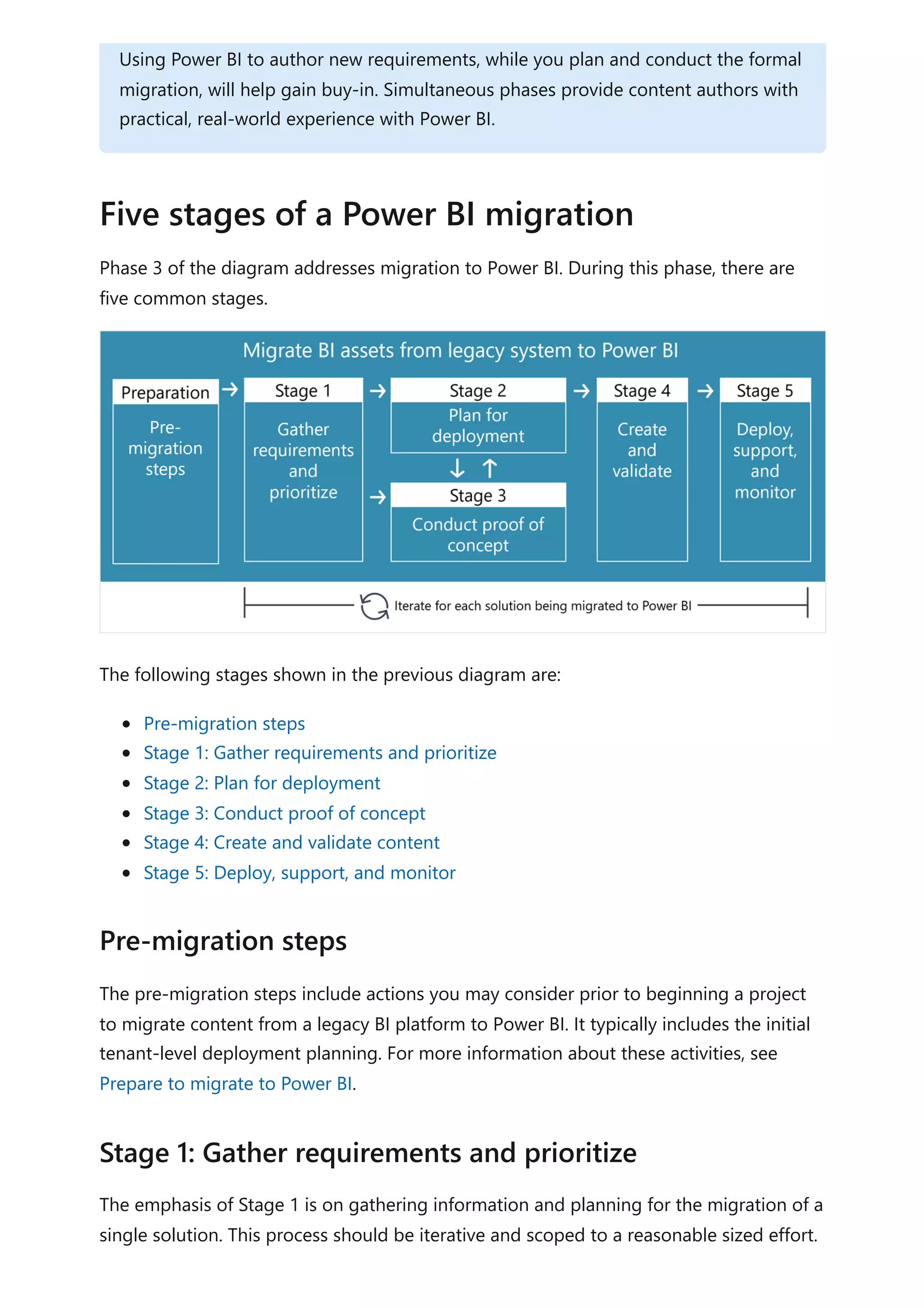 Phase 3 of the diagram addresses migration to Power BI. During this phase, there are
five common stages.
The following stages shown in the previous diagram are:
Pre-migration steps
Stage 1: Gather requirements and prioritize
Stage 2: Plan for deployment
Stage 3: Conduct proof of concept
Stage 4: Create and validate content
Stage 5: Deploy, support, and monitor
The pre-migration steps include actions you may consider prior to beginning a project
to migrate content from a legacy BI platform to Power BI. It typically includes the initial
tenant-level deployment planning. For more information about these activities, see
Prepare to migrate to Power BI.
The emphasis of Stage 1 is on gathering information and planning for the migration of a
single solution. This process should be iterative and scoped to a reasonable sized effort.
Using Power BI to author new requirements, while you plan and conduct the formal
migration, will help gain buy-in. Simultaneous phases provide content authors with
practical, real-world experience with Power BI.
Five stages of a Power BI migration
Pre-migration steps
Stage 1: Gather requirements and prioritize
 